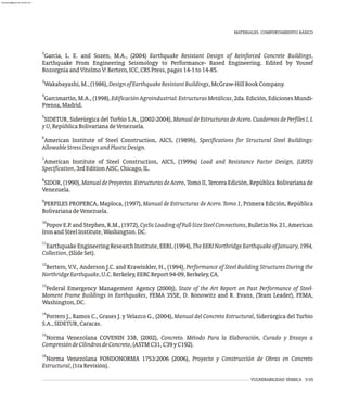 2
García, L. E. and Sozen, M.A., (2004) Earthquake Resistant Design of Reinforced Concrete Buildings,
Earthquake From Engineering Seismology to Performance- Based Engineering. Edited by Yousef
BozorgniaandVitelmoV:Bertero,ICC,CRSPress,pages14-1to14-85.
3
Wakabayashi,M.,(1986),DesignofEarthquakeResistantBuildings,McGraw-HillBookCompany.
4
Garcimartín, M.A., (1998), EdificaciónAgroindustrial:EstructurasMetálicas, 2da. Edición, Ediciones Mundi-
Prensa,Madrid.
5
SIDETUR, Siderúrgica del Turbio S.A., (2002-2004), Manual de Estructuras de Acero. Cuadernos de Perfiles I, L
yU,RepúblicaBolivarianadeVenezuela.
6
American Institute of Steel Construction, AICS, (1989b), Specifications for Structural Steel Buildings:
AllowableStressDesignandPlasticDesign.
7
American Institute of Steel Construction, AICS, (1999a) Load and Resistance Factor Design, (LRFD)
Specification,3rdEditionAISC,Chicago,IL.
8
SIDOR, (1990),ManualdeProyectos.EstructurasdeAcero, Tomo II, Tercera Edición, República Bolivariana de
Venezuela.
9
PERFILES PROPERCA, Maploca, (1997), Manual de Estructuras de Acero. Tomo 1, Primera Edición, República
BolivarianadeVenezuela.
10
PopovE.P.andStephen,R.M.,(1972),CyclicLoadingofFull-SizeSteelConnections,BulletinNo.21,American
IronandSteelInstitute,Washington.DC.
11
Earthquake Engineering Research Institute, EERI, (1994), TheEERINorthridgeEarthquakeofJanuary,1994,
Collection,(SlideSet).
12
Bertero, V.V., Anderson J.C. and Krawinkler, H., (1994), Performance of Steel Building Structures During the
NorthridgeEarthquake,U.C.Berkeley,EERCReport94-09,Berkeley,CA.
13
Federal Emergency Management Agency (2000j), State of the Art Report on Past Performance of Steel-
Moment Frame Buildings in Earthquakes, FEMA 355E, D. Bonowitz and R. Evans, (Team Leader), FEMA,
Washington,DC.
14
Porrero J., Ramos C., Grases J. y Velazco G., (2004), Manual del Concreto Estructural, Siderúrgica del Turbio
S.A.,SIDETUR,Caracas.
15
Norma Venezolana COVENIN 338, (2002), Concreto. Método Para la Elaboración, Curado y Ensayo a
CompresióndeCilindrosdeConcreto,(ASTMC31,C39yC192).
16
Norma Venezolana FONDONORMA 1753:2006 (2006), Proyecto y Construcción de Obras en Concreto
Estructural,(1raRevisión).
VULNERABILIDAD SÍSMICA 5-55
MATERIALES. COMPORTAMIENTO BÁSICO
almanperez@gmail.com 26 Mar 2017
 