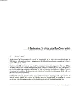 VULNERABILIDAD SÍSMICA 6-3
6 ConsideracionesEstructuralesparaelDiseñoSismorresistente
6.1 INTRODUCCIÓN
La evaluación de la vulnerabilidad sísmica de edificaciones es un proceso complejo que varía de
edificación a edificación que incluye la tipificación, identificación y evaluación de las áreas críticas o
puntosdébilesdelasmismas.
La vulnerabilidad de edificaciones depende de un sinnúmero de variables, algunas de ellas muy difíciles
decontrolar,asociadasafactoresdemuydiversaíndole,como son:lasismicidaddelazona,lamagnitud y
duración del sismo, las condiciones geotécnicas del sitio, la configuración del edificio, el tipo de sistema
estructural, las condiciones climáticas, los requerimientos urbanísticos, el estilo arquitectónico de la zona
yfactoresdetiposocioeconómicos.
Este Capítulo centra su atención en los aspectos relacionados con la configuración arquitectónica de
edificios (forma, tamaño, distribución de rigideces, etc.) así como también en los aspectos de tipo
estructural,aspectosambosíntimamenteligadosalcomportamientosísmicodelaedificación.
almanperez@gmail.com 26 Mar 2017
 
