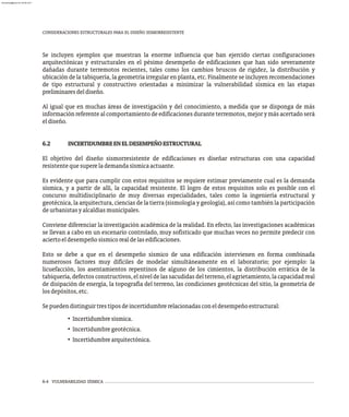 6-4 VULNERABILIDAD SÍSMICA
CONSIDERACIONES ESTRUCTURALES PARA EL DISEÑO SISMORRESISTENTE
Se incluyen ejemplos que muestran la enorme influencia que han ejercido ciertas configuraciones
arquitectónicas y estructurales en el pésimo desempeño de edificaciones que han sido severamente
dañadas durante terremotos recientes, tales como los cambios bruscos de rigidez, la distribución y
ubicación de la tabiquería, la geometría irregular en planta, etc. Finalmente se incluyen recomendaciones
de tipo estructural y constructivo orientadas a minimizar la vulnerabilidad sísmica en las etapas
preliminaresdeldiseño.
Al igual que en muchas áreas de investigación y del conocimiento, a medida que se disponga de más
información referente al comportamiento de edificaciones durante terremotos, mejor y más acertado será
eldiseño.
6.2 INCERTIDUMBREENELDESEMPEÑOESTRUCTURAL
El objetivo del diseño sismorresistente de edificaciones es diseñar estructuras con una capacidad
resistentequesuperelademandasísmicaactuante.
Es evidente que para cumplir con estos requisitos se requiere estimar previamente cual es la demanda
sísmica, y a partir de allí, la capacidad resistente. El logro de estos requisitos solo es posible con el
concurso multidisciplinario de muy diversas especialidades, tales como la ingeniería estructural y
geotécnica, la arquitectura, ciencias de la tierra (sismología y geología), así como también la participación
deurbanistasyalcaldíasmunicipales.
Conviene diferenciar la investigación académica de la realidad. En efecto, las investigaciones académicas
se llevan a cabo en un escenario controlado, muy sofisticado que muchas veces no permite predecir con
aciertoeldesempeñosísmicorealdelasedificaciones.
Esto se debe a que en el desempeño sísmico de una edificación intervienen en forma combinada
numerosos factores muy difíciles de modelar simultáneamente en el laboratorio; por ejemplo: la
licuefacción, los asentamientos repentinos de alguno de los cimientos, la distribución errática de la
tabiquería, defectos constructivos, el nivel de las sacudidas del terreno, el agrietamiento, la capacidad real
de disipación de energía, la topografía del terreno, las condiciones geotécnicas del sitio, la geometría de
losdepósitos,etc.
Sepuedendistinguirtrestiposdeincertidumbrerelacionadasconeldesempeñoestructural:
• Incertidumbresísmica.
• Incertidumbregeotécnica.
• Incertidumbrearquitectónica.
almanperez@gmail.com 26 Mar 2017
 