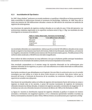 VULNERABILIDAD SÍSMICA 6-5
CONSIDERACIONES ESTRUCTURALES PARA EL DISEÑO SISMORRESISTENTE
Los resultadosobtenidossonsorprendentes.Indicanquedeuntotalde530edificiosubicadosenlaszonas
donde se registróel movimiento más fuertedelterreno, (Vallede San Fernando, Santa Mónica, y el oeste de
LosÁngeles),únicamente10edificaciones(menosdel2%)mostrarondañosgraves,78edificaciones(15%)
sufrierondañomoderadoy340(64%)tansolodañoinsignificante.
Estos índices de daños resultaron ser muy inferiores a los que se hubiesen podido anticipar basándonos
únicamenteenlosresultadosdelanálisisydiseñoestructuralestipuladosenlasnormas.
Otro resultado sorprendente es el enorme rango de variación observado en las aceleraciones pico
máximas obtenidas de los registros y su poca o casi nula influencia en el daño observado en edificaciones
duranteeseterremoto.
Este hecho corrobora lo que afirmábamos en el Capítulo 3 de este libro: la aceleración pico no es la variable
sismológica que más influye en el daño de obras civiles durante un terremoto. Todo parece indicar que la
duración del evento, el contenido de frecuencias de las sacudidas, las condiciones litológicas, y la velocidad
espectralsonvariablesmásinfluyentes.
Otra fuente de incertidumbre radica en la falta de registros del movimiento fuerte del terreno en zonas o
regiones en donde más se los necesita. A pesar del enorme incremento de registros de terremotos
obtenidos durante las últimas décadas, el número de registros asociados a terremotos de magnitud M > 8
selimitantansoloalosobtenidosduranteelterremotodeMéxicode1985yeldeShrilankaen2005.
La figura 6.1 muestra la distribución espacial de registros obtenida al graficar el número de eventos
asociados a terremotos con magnitud superior a 5.5 y a distancias epicentrales variables ocurridos en
2
NorteyCentroaméricadurantelosaños1934y1994eneventosconaceleracionespicosuperioresa0.05g .
1
Tabla 6.1 Daños Observados. Terremoto de Northridge
Tipo de daño % de edificaciones afectadas
Muy grave
Moderado
Insignificante
Ninguno
2 %
15 %
64 %
19 %
6.2.1 IncertidumbredeTipoSísmico
1
En 1997, King y Rojhan realizaron un estudio tendiente a cuantificar e identificar en forma porcentual el
daño ocasionado en edificaciones durante el terremoto de Northridge, California, de 1994. Para ello se
tomó una muestra de 530 edificaciones ubicadas a menos de 300 metros de estaciones de medición de
registrosdeacelerogramas.
Las estaciones de captación de registros estaban ubicadas en un radio de unos 15 km del epicentro. Las
aceleraciones máximas registradas en la superficie oscilaron entre 0,15g y 1,78g. Los resultados de esta
investigaciónseresumenenlatabla6.1.
almanperez@gmail.com 26 Mar 2017
 