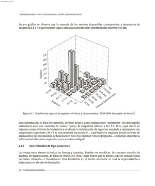 6-6 VULNERABILIDAD SÍSMICA
CONSIDERACIONES ESTRUCTURALES PARA EL DISEÑO SISMORRESISTENTE
En ese gráfico se observa que la mayoría de los eventos disponibles corresponden a terremotos de
magnitud5.5a7.5quetuvieronlugaradistanciasepicentralescomprendidasentre0y100km.
2
Figura 6.1 Distribución espacial de registros de Norte y Centroamérica, 2934-1994, (adaptado de Naeim ).
Dista
ia Epi entral (k
)
nc
c
m
Regi
tros
s
d
Magnitu
( .5,6]
5
(6, 6.5]
(6 5,
]
.
7
(7,7.5]
5
(7. ,8]
>8
Esta información, si bien no completa, permite llevar a cabo estimaciones “aceptables” del desempeño
estructural ante una variedad de sismos típicos de magnitud inferior a M=7.5. Pero, ¿qué hacer en
regiones como el Norte de Sudamérica en donde la información de registros asociada a terremotos con
magnitudes superiores a M=6 es virtualmente inexistente?... ¿qué hacer en regiones donde las leyes de
atenuación y los mecanismos de falla pueden no ser los mismos? Uno se pregunta... ¿podemos importar la
informaciónobtenidaeimplantarlasennuestroscódigos?
6.2.2 IncertidumbredeTipoGeotécnico
Las estructuras vienen en todas las formas y tamaños. Pueden ser metálicas, de concreto armado, de
madera, de mampostería, de fibra de vidrio, etc. Pero, todas tienen por lo menos algo en común: todas
necesitan cimientos o fundaciones. Una fundación es el medio mediante el cual la superestructura
interactúaconelsuelodefundación.
6
33
8
28
0
24
2
19
4
14
6
9
8
4
>
00
3
(200, 00]
3
(
0 2
]
10
, 00
5
0
( 0,1
0]
2
( 0,50]
0 2
(1
, 0]
(0,10]
almanperez@gmail.com 26 Mar 2017
 