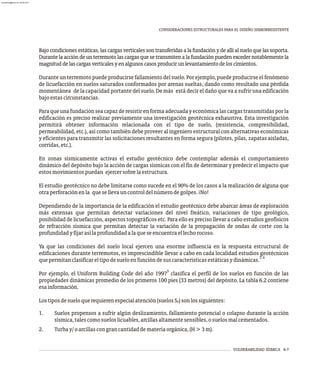 VULNERABILIDAD SÍSMICA 6-7
Bajo condiciones estáticas, las cargas verticales son transferidas a la fundación y de allí al suelo que las soporta.
Durantelaaccióndeunterremotolascargasquesetransmitenalafundaciónpuedenexcedernotablementela
magnituddelascargasverticalesyenalgunoscasosproducirunlevantamientodeloscimientos.
Durante un terremoto puede producirse fallamiento del suelo. Por ejemplo, puede producirse el fenómeno
de licuefacción en suelos saturados conformados por arenas sueltas, dando como resultado una pérdida
momentánea de la capacidad portante del suelo. De más está decir el daño que va a sufrir una edificación
bajoestascircunstancias.
Paraqueunafundaciónseacapazderesistirenformaadecuadayeconómicalascargastransmitidasporla
edificación es preciso realizar previamente una investigación geotécnica exhaustiva. Esta investigación
permitirá obtener información relacionada con el tipo de suelo, (resistencia, compresibilidad,
permeabilidad, etc.), así como también debe proveer al ingeniero estructural con alternativas económicas
y eficientes para transmitir las solicitaciones resultantes en forma segura (pilotes, pilas, zapatas aisladas,
corridas,etc.).
En zonas sísmicamente activas el estudio geotécnico debe contemplar además el comportamiento
dinámico del depósito bajo la acción de cargas sísmicas con el fin de determinar y predecir el impacto que
estosmovimientospuedan ejercersobrelaestructura.
El estudio geotécnico no debe limitarse como sucede en el 90% de los casos a la realización de alguna que
otraperforaciónenla quesellevauncontroldelnúmerodegolpes.¡No!
Dependiendo de la importancia de la edificación el estudio geotécnico debe abarcar áreas de exploración
más extensas que permitan detectar variaciones del nivel freático, variaciones de tipo geológico,
posibilidad de licuefacción, aspectos topográficos etc. Para ello es preciso llevar a cabo estudios geofísicos
de refracción sísmica que permitan detectar la variación de la propagación de ondas de corte con la
profundidadyfijarasílaprofundidadalaqueseencuentraellechorocoso.
Ya que las condiciones del suelo local ejercen una enorme influencia en la respuesta estructural de
edificaciones durante terremotos, es imprescindible llevar a cabo en cada localidad estudios geotécnicos
3,4
quepermitanclasificareltipodesueloenfuncióndesuscaracterísticasestáticasydinámicas.
5
Por ejemplo, el Uniform Building Code del año 1997 clasifica el perfil de los suelos en función de las
propiedades dinámicas promedio de los primeros 100 pies (33 metros) del depósito. La tabla 6.2 contiene
esainformación.
Lostiposdesueloquerequierenespecialatención(suelosS )sonlossiguientes:
F
1. Suelos propensos a sufrir algún deslizamiento, fallamiento potencial o colapso durante la acción
sísmica,talescomosueloslicuables,arcillasaltamentesensibles,osuelosmalcementados.
2. Turbay/oarcillascongrancantidaddemateriaorgánica,(H>3m).
CONSIDERACIONES ESTRUCTURALES PARA EL DISEÑO SISMORRESISTENTE
almanperez@gmail.com 26 Mar 2017
 