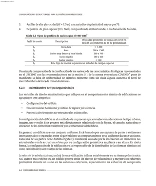 6-8 VULNERABILIDAD SÍSMICA
CONSIDERACIONES ESTRUCTURALES PARA EL DISEÑO SISMORRESISTENTE
3. Arcillasdealtaplasticidad(H>7,5m) conuníndicedeplasticidadmayorque75.
4. Depósitos degranespesor(H>36m)compuestosdearcillasblandasomedianamenteblandas.
5
Tabla 6.2 Tipos de perfiles de suelo según el 1997 UBC
Perfil de suelo
Velocidad promedio de ondas de corte en
m/s de los primeros 33 m de profundidad
SA
SB
SC
SD
SE
SF
> 1.500
760 a 1.500
360 a 760
180 a 360
< 180
Descripción
Roca dura
Roca
Suelos muy densos y roca blanda
Suelos rígidos
Suelos blandos
Este tipo de suelos requieren un estudio de campo especial
Una simple comparación de la clasificación de los suelos y de las características litológicas recomendadas
6
en el UBC1997 con las recomendaciones en la sección 5.1 de la norma venezolana COVENIN pone de
manifiesto la falta de uniformidad de criterios existente. Esto sin duda alguna aumenta el nivel de
incertidumbrealahoradetomardecisiones.
6.2.3 IncertidumbredeTipoArquitectónico
Las variables de diseño arquitectónico que influyen en el comportamiento sísmico de edificaciones se
agrupanentrescategorías:
• Configuracióndeledificio.
• Discontinuidadhorizontalyverticalderigidezyresistencia.
• Presenciadeelementosno-estructuralesvulnerables.
La configuración del edificio es el resultado de un proceso que envuelve consideraciones de tipo urbano,
imagen, uso y estilo. Este proceso está directamente relacionado con la forma, el tamaño, naturaleza y
ubicacióndeloselementosresistentesyno-estructuralesdeledificio.
En general, un edificio no es un conjunto uniforme. Está formado por un conjunto de partes o volúmenes
interconectados o separados entre sí que exhiben un comportamiento poco uniforme durante un sismo.
Cada una de las partes tiene distinta rigidez y resistencia causada por la interacción de elementos no-
estructurales con la estructura o bien por su configuración geométrica en planta o en altura. En cierta
forma, la configuración de la edificación es la responsable de la distribución de las fuerzas sísmicas así
comotambiéndelvalorrelativodelasmismas.
La relación de esbeltez (altura/ancho) de una edificación influye notablemente en su desempeño sísmico.
Así, cuanto más esbelto sea un edificio peores serán los efectos de volcamiento y mayores los esfuerzos
producidos durante un sismo en las columnas exteriores, especialmente los esfuerzos de compresión
almanperez@gmail.com 26 Mar 2017
 