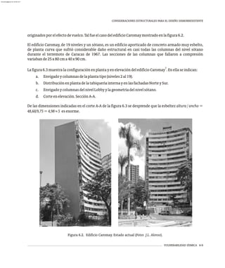 VULNERABILIDAD SÍSMICA 6-9
CONSIDERACIONES ESTRUCTURALES PARA EL DISEÑO SISMORRESISTENTE
Figura 6.2. Edificio Caromay. Estado actual (Fotos J.L. Alonso).
originadosporelefectodevuelco.TalfueelcasodeledificioCaromaymostradoenlafigura6.2.
El edificio Caromay, de 19 niveles y un sótano, es un edificio aporticado de concreto armado muy esbelto,
de planta curva que sufrió considerable daño estructural en casi todas las columnas del nivel sótano
durante el terremoto de Caracas de 1967. Las secciones de las columnas que fallaron a compresión
variabande25x80cma40x90cm.
7
Lafigura6.3muestralaconfiguraciónenplantayenelevacióndeledificioCaromay .Enellaseindican:
a. Envigadoycolumnasdelaplantatipo(niveles2al19).
b. DistribuciónenplantadelatabiqueríainternayenlasfachadasNorteySur.
c. EnvigadoycolumnasdelnivelLobbyylageometríadelnivelsótano.
d. Corteenelevación.SecciónA-A.
De las dimensiones indicadas en el corte A-A de la figura 6.3 se desprende que la esbeltez altura / ancho =
48,60/9,75=4,98»5 esenorme.
almanperez@gmail.com 26 Mar 2017
 