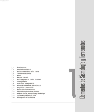 Elementos
de
Sismología
y
Terremotos
1.1 Introducción
1.2 Deriva Continental
1.3 Estructura Interna de la Tierra
1.4 Tectónica de Placas
1.5 Fallas
1.6 Rebote Elástico
1.7 Foco y Epicentro. Ondas Sísmicas
1.8 Sismogramas
1.9 Ubicación del Epicentro
1.10 Consideraciones de Tipo Práctico
1.11 Magnitud e Intensidad
1.12 Predicción de Terremotos
1.13 Movimiento Fuerte del Terreno
1.14 Evaluación de la Amenaza y del Riesgo
1.15 Vulnerabilidad Estructural
1.16 Bibliografía Seleccionada 1
almanperez@gmail.com 26 Mar 2017
 