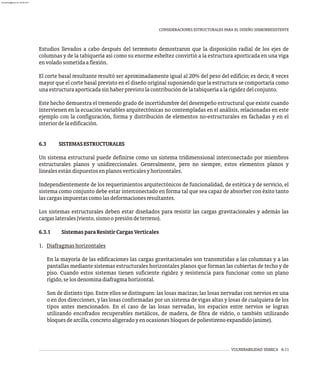 VULNERABILIDAD SÍSMICA 6-11
CONSIDERACIONES ESTRUCTURALES PARA EL DISEÑO SISMORRESISTENTE
Estudios llevados a cabo después del terremoto demostraron que la disposición radial de los ejes de
columnas y de la tabiquería así como su enorme esbeltez convirtió a la estructura aporticada en una viga
envoladosometidaaflexión.
El corte basal resultante resultó ser aproximadamente igual al 20% del peso del edificio; es decir, 8 veces
mayor que el corte basal previsto en el diseño original suponiendo que la estructura se comportaría como
unaestructuraaporticadasinhaberprevistolacontribucióndelatabiqueríaalarigidezdelconjunto.
Este hecho demuestra el tremendo grado de incertidumbre del desempeño estructural que existe cuando
intervienen en la ecuación variables arquitectónicas no contempladas en el análisis, relacionadas en este
ejemplo con la configuración, forma y distribución de elementos no-estructurales en fachadas y en el
interiordelaedificación.
6.3 SISTEMASESTRUCTURALES
Un sistema estructural puede definirse como un sistema tridimensional interconectado por miembros
estructurales planos y unidireccionales. Generalmente, pero no siempre, estos elementos planos y
linealesestándispuestosenplanosverticalesyhorizontales.
Independientemente de los requerimientos arquitectónicos de funcionalidad, de estética y de servicio, el
sistema como conjunto debe estar interconectado en forma tal que sea capaz de absorber con éxito tanto
lascargasimpuestascomolasdeformacionesresultantes.
Los sistemas estructurales deben estar diseñados para resistir las cargas gravitacionales y además las
cargaslaterales(viento,sismoopresióndeterreno).
6.3.1 SistemasparaResistirCargasVerticales
1. Diafragmashorizontales
En la mayoría de las edificaciones las cargas gravitacionales son transmitidas a las columnas y a las
pantallas mediante sistemas estructurales horizontales planos que forman las cubiertas de techo y de
piso. Cuando estos sistemas tienen suficiente rigidez y resistencia para funcionar como un plano
rígido,selosdenominadiafragmahorizontal.
Son de distinto tipo. Entre ellos se distinguen: las losas macizas; las losas nervadas con nervios en una
o en dos direcciones, y las losas conformadas por un sistema de vigas altas y losas de cualquiera de los
tipos antes mencionados. En el caso de las losas nervadas, los espacios entre nervios se logran
utilizando encofrados recuperables metálicos, de madera, de fibra de vidrio, o también utilizando
bloquesdearcilla,concretoaligeradoyenocasionesbloquesdepoliestirenoexpandido(anime).
almanperez@gmail.com 26 Mar 2017
 