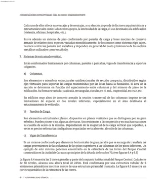 6-12 VULNERABILIDAD SÍSMICA
CONSIDERACIONES ESTRUCTURALES PARA EL DISEÑO SISMORRESISTENTE
Cadaunodeellosofrecesusventajasydesventajas,ysueleccióndependedefactoresarquitectónicosy
estructurales tales como: la luz entre apoyos, la intensidad de la carga, el uso destinado a la edificación
(vivienda,oficinas,hospitales,etc.).
Existe además un sistema de piso conformado por paredes de carga y losas macizas de concreto
armado de relativo poco espesor, vaciadas monolíticamente. Se los conoce como sistemas tipo cajón.
Las luces entre las paredes son variables y dependen en general del costo y tolerancia de los moldes
metálicosutilizadoscomoencofrado.
2. Sistemasdeentramadovertical.
Están conformados básicamente por columnas, paredes o pantallas, vigas de transferencia y soportes
colgantes.
a) Columnas.
Son elementos o miembros estructurales unidireccionales de sección compacta, distribuidos según
ejes verticales para soportar las cargas transmitidas por las losas hacia la fundación. El área de la
sección se determina en función del espaciamiento entre columnas y del número de pisos de la
edificación.Suformaesvariada:cuadrada,rectangular,circular,enH,enL,trapezoidal,encruz,etc.
En edificios muy altos de concreto armado la sección transversal de las columnas impone serias
limitaciones de espacio en los niveles inferiores, especialmente en el área destinada al
estacionamientodevehículos.
b) ParedesdeCarga.
Son elementos estructurales planos, dispuestos en planos verticales que se distinguen por su gran
esbeltez.Puedenposeeronoalgunasaberturas.Sonresistentesalacompresiónyenmuchasocasiones
su cuantía de acero es la mínima. Dependiendo de la magnitud de la carga vertical que soportan, a
vecesesprecisoreforzarlasconligadurasespaciadasverticalmente,alestilodelascolumnas.
c) VigasdeTransferencia
Es un sistema conformado por elementos horizontales de gran peralte que se encarga de transferir las
cargas provenientes de las columnas de los pisos superiores a las columnas de los pisos inferiores. Un
ejemplo de este sistema podemos encontrarlo en la estructura de las torres del Parque Central
construidasenlaciudaddeCaracasaprincipiosdeladécadadelosaños70,(verfiguras6.4y6.5)
La figura 6.4 muestra las 2 torres gemelas y parte del conjunto habitacional del Parque Central. Cada torre
de 58 niveles, alcanza una altura total de 225m. Está conformada por una estructura tubular de 5
volúmenes prismáticos inscritos dentro de una estructura piramidal truncada. La figura 6.5 muestra un
corteesquemáticodelaestructuradelastorres.
almanperez@gmail.com 26 Mar 2017
 