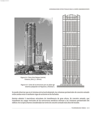 VULNERABILIDAD SÍSMICA 6-13
CONSIDERACIONES ESTRUCTURALES PARA EL DISEÑO SISMORRESISTENTE
Se puede observar que en el sistema estructural adoptado, las columnas perimetrales de concreto armado
estánunidasentresímediantevigasdearriostreenlasfachadas.
Existen además 5 macrolosas reticulares de transferencia de gran altura, de concreto armado, que
transfieren las cargas verticales de las estructuras metálicas internas a las columnas perimetrales del
edificio.Ensuépocafueronconsideradaslastorresdeconcretoarmadomásaltasdelmundo.
Figura 6.4 Torre Este Parque Central,
Caracas, (Foto J.L. Alonso).
Figura 6.5 Corte de la estructura por un plano de
8
simetría (adaptado de Paparoni y Holoma ).
almanperez@gmail.com 26 Mar 2017
 