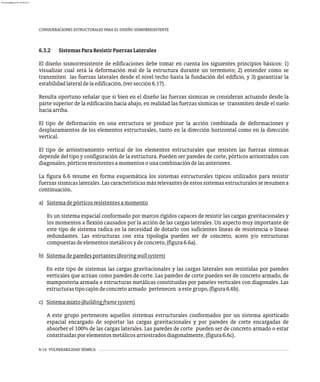 6-14 VULNERABILIDAD SÍSMICA
CONSIDERACIONES ESTRUCTURALES PARA EL DISEÑO SISMORRESISTENTE
6.3.2 SistemasParaResistirFuerzasLaterales
El diseño sismorresistente de edificaciones debe tomar en cuenta los siguientes principios básicos: 1)
visualizar cual será la deformación real de la estructura durante un terremoto; 2) entender como se
transmiten las fuerzas laterales desde el nivel techo hasta la fundación del edificio, y 3) garantizar la
estabilidadlateraldelaedificación,(versección6.17).
Resulta oportuno señalar que si bien en el diseño las fuerzas sísmicas se consideran actuando desde la
parte superior de la edificación hacia abajo, en realidad las fuerzas sísmicas se transmiten desde el suelo
haciaarriba.
El tipo de deformación en una estructura se produce por la acción combinada de deformaciones y
desplazamientos de los elementos estructurales, tanto en la dirección horizontal como en la dirección
vertical.
El tipo de arriostramiento vertical de los elementos estructurales que resisten las fuerzas sísmicas
depende del tipo y configuración de la estructura. Pueden ser paredes de corte, pórticos arriostrados con
diagonales,pórticosresistentesamomentosounacombinacióndelasanteriores.
La figura 6.6 resume en forma esquemática los sistemas estructurales típicos utilizados para resistir
fuerzas sísmicas laterales. Las características más relevantes de estos sistemas estructurales se resumen a
continuación.
a) Sistemadepórticosresistentesamomento
Es un sistema espacial conformado por marcos rígidos capaces de resistir las cargas gravitacionales y
los momentos a flexión causados por la acción de las cargas laterales. Un aspecto muy importante de
este tipo de sistema radica en la necesidad de dotarlo con suficientes líneas de resistencia o líneas
redundantes. Las estructuras con esta tipología pueden ser de concreto, acero y/o estructuras
compuestasdeelementosmetálicosydeconcreto,(figura6.6a).
b) Sistemadeparedesportantes(Bearingwallsystem)
En este tipo de sistemas las cargas gravitacionales y las cargas laterales son resistidas por paredes
verticales que actúan como paredes de corte. Las paredes de corte pueden ser de concreto armado, de
mampostería armada o estructuras metálicas constituidas por paneles verticales con diagonales. Las
estructurastipocajóndeconcretoarmado pertenecen aestegrupo,(figura6.6b).
c) Sistemamixto(Buildingframesystem)
A este grupo pertenecen aquellos sistemas estructurales conformados por un sistema aporticado
espacial encargado de soportar las cargas gravitacionales y por paredes de corte encargadas de
absorber el 100% de las cargas laterales. Las paredes de corte pueden ser de concreto armado o estar
constituidasporelementosmetálicosarriostradosdiagonalmente,(figura6.6c).
almanperez@gmail.com 26 Mar 2017
 