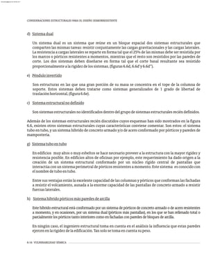 6-16 VULNERABILIDAD SÍSMICA
CONSIDERACIONES ESTRUCTURALES PARA EL DISEÑO SISMORRESISTENTE
d) Sistemadual
Un sistema dual es un sistema que reúne en un bloque espacial dos sistemas estructurales que
comparten las mismas tareas: resistir conjuntamente las cargas gravitacionales y las cargas laterales.
La resistencia a cargas laterales se reparte en forma tal que el 25% de las mismas debe ser resistida por
los marcos o pórticos resistentes a momentos, mientras que el resto son resistidos por las paredes de
corte. Los dos sistemas deben diseñarse en forma tal que el corte basal resultante sea resistido
proporcionalmentealarigidezdelossistemas,(figuras6.6d,6.6d¢y6.6d²).
e) Pénduloinvertido
Son estructuras en las que una gran porción de su masa se concentra en el tope de la columna de
soporte. Estos sistemas deben tratarse como sistemas generalizados de 1 grado de libertad de
traslaciónhorizontal,(figura6.6e).
c) Sistemaestructuralnodefinido
Sonsistemasestructuralesnoidentificadosdentrodelgrupodesistemasestructuralesreciéndefinidos.
Además de los sistemas estructurales recién discutidos cuyos esquemas han sido mostrados en la figura
6.6, existen otros sistemas estructurales cuyas características conviene comentar. Son estos: el sistema
tubo en tubo, y un sistema híbrido de concreto armado y/o de acero conformado por pórticos y paredes de
mampostería.
g) Sistematuboentubo
En edificios muy altos o muy esbeltos se hace necesario proveer a la estructura con la mayor rigidez y
resistencia posible. En edificios altos de oficinas por ejemplo, este requerimiento ha dado origen a la
creación de un sistema estructural conformado por un núcleo rígido central de pantallas que
interactúa con un sistema perimetral de pórticos resistentes a momento. Este sistema es conocido con
elnombredetuboentubo.
Entre sus ventajas están la excelente capacidad de las columnas y pórticos que conforman las fachadas
a resistir el volcamiento, aunada a la enorme capacidad de las pantallas de concreto armado a resistir
fuerzaslaterales.
h) Sistemahíbridopórticosmásparedesdearcilla
Estehíbridoestructuralestáconformadoporunsistemadepórticosdeconcretoarmadoodeaceroresistentes
a momento, y en ocasiones, por un sistema dual (pórticos más pantallas), en los que se han rellenado total o
parcialmentelospórticostantointeriorescomoenfachadasconparedesdebloquesdearcilla.
En ningún caso, el ingeniero estructural toma en cuenta en el análisis la influencia que estas paredes
ejercenenlarigidezdelaedificación.Tansolosetomaencuentasupeso.
almanperez@gmail.com 26 Mar 2017
 