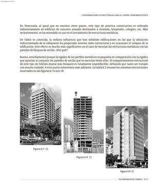 VULNERABILIDAD SÍSMICA 6-17
CONSIDERACIONES ESTRUCTURALES PARA EL DISEÑO SISMORRESISTENTE
En Venezuela, al igual que en muchos otros países, este tipo de práctica constructiva es utilizada
indistintamente en edificios de concreto armado destinados a vivienda, hospitales, colegios, etc. Más
recientemente,sehaextendidosuusoenelcerramientodeestructurasmetálicas.
De todos es conocida, la nefasta influencia que han exhibido edificaciones en las que la ubicación
indiscriminada de la tabiquería ha propiciado enorme daño estructural y en ocasiones el colapso de la
edificación. Este efecto es mucho más significativo en el caso de mezclar las estructuras metálicas con las
paredesdebloquesdearcilla.¿Porqué?
Bueno, sencillamente porque la rigidez de los perfiles metálicos es pequeña en comparación con la rigidez
que aportan al conjunto las paredes de arcilla que se mezclan entre ellos. El comportamiento estructural
de este tipo de híbrido (metal más bloques) es totalmente impredecible, debiendo por tanto ser tratado
con mucho cuidado. A este punto volveremos más adelante. La tabla 6.3 resume los sistemas estructurales
mostradosenlasfiguras6.7ala6.18.
Figura 6.7 (*)
Figura 6.8 (*)
Figura 6.9 (*)
almanperez@gmail.com 26 Mar 2017
 