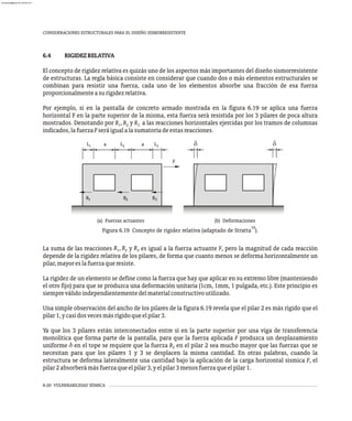 6-20 VULNERABILIDAD SÍSMICA
CONSIDERACIONES ESTRUCTURALES PARA EL DISEÑO SISMORRESISTENTE
6.4 RIGIDEZRELATIVA
El concepto de rigidez relativa es quizás uno de los aspectos más importantes del diseño sismorresistente
de estructuras. La regla básica consiste en considerar que cuando dos o más elementos estructurales se
combinan para resistir una fuerza, cada uno de los elementos absorbe una fracción de esa fuerza
proporcionalmenteasurigidezrelativa.
Por ejemplo, si en la pantalla de concreto armado mostrada en la figura 6.19 se aplica una fuerza
horizontal F en la parte superior de la misma, esta fuerza será resistida por los 3 pilares de poca altura
mostrados. Denotando por R , R y R a las reacciones horizontales ejercidas por los tramos de columnas
1 2 3
indicados,lafuerzaFseráigualalasumatoriadeestasreacciones.
(a) Fuerzas actuantes (b) Deformaciones
F
R
R
R1 2 3
L1 L2 L3
10
Figura 6.19 Concepto de rigidez relativa (adaptado de Stratta ).
R R R
La suma de las reacciones , y es igual a la fuerza actuante F, pero la magnitud de cada reacción
1 2 3
depende de la rigidez relativa de los pilares, de forma que cuanto menos se deforma horizontalmente un
pilar,mayoreslafuerzaqueresiste.
La rigidez de un elemento se define como la fuerza que hay que aplicar en su extremo libre (manteniendo
el otro fijo) para que se produzca una deformación unitaria (1cm, 1mm, 1 pulgada, etc.). Este principio es
siempreválidoindependientementedelmaterialconstructivoutilizado.
Una simple observación del ancho de los pilares de la figura 6.19 revela que el pilar 2 es más rígido que el
pilar1,ycasidosvecesmásrígidoqueelpilar3.
Ya que los 3 pilares están interconectados entre sí en la parte superior por una viga de transferencia
monolítica que forma parte de la pantalla, para que la fuerza aplicada F produzca un desplazamiento
uniforme d en el tope se requiere que la fuerza R en el pilar 2 sea mucho mayor que las fuerzas que se
2
necesitan para que los pilares 1 y 3 se desplacen la misma cantidad. En otras palabras, cuando la
estructura se deforma lateralmente una cantidad bajo la aplicación de la carga horizontal sísmica F, el
pilar2absorberámásfuerzaqueelpilar3,yelpilar3menosfuerzaqueelpilar1.
a a
almanperez@gmail.com 26 Mar 2017
 