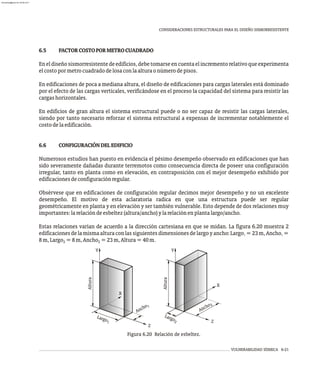 VULNERABILIDAD SÍSMICA 6-21
CONSIDERACIONES ESTRUCTURALES PARA EL DISEÑO SISMORRESISTENTE
Figura 6.20 Relación de esbeltez.
6.5 FACTORCOSTOPORMETROCUADRADO
Eneldiseñosismorresistentedeedificios,debetomarseencuentaelincrementorelativoqueexperimenta
elcostopormetrocuadradodelosaconlaalturaonúmerodepisos.
En edificaciones de poca a mediana altura, el diseño de edificaciones para cargas laterales está dominado
por el efecto de las cargas verticales, verificándose en el proceso la capacidad del sistema para resistir las
cargashorizontales.
En edificios de gran altura el sistema estructural puede o no ser capaz de resistir las cargas laterales,
siendo por tanto necesario reforzar el sistema estructural a expensas de incrementar notablemente el
costodelaedificación.
6.6 CONFIGURACIÓNDELEDIFICIO
Numerosos estudios han puesto en evidencia el pésimo desempeño observado en edificaciones que han
sido severamente dañadas durante terremotos como consecuencia directa de poseer una configuración
irregular, tanto en planta como en elevación, en contraposición con el mejor desempeño exhibido por
edificacionesdeconfiguraciónregular.
Obsérvese que en edificaciones de configuración regular decimos mejor desempeño y no un excelente
desempeño. El motivo de esta aclaratoria radica en que una estructura puede ser regular
geométricamente en planta y en elevación y ser también vulnerable. Esto depende de dos relaciones muy
importantes:larelacióndeesbeltez(altura/ancho)ylarelaciónenplantalargo/ancho.
Estas relaciones varían de acuerdo a la dirección cartesiana en que se midan. La figura 6.20 muestra 2
edificacionesdelamismaalturaconlassiguientesdimensionesdelargoyancho:Largo =23m,Ancho =
1 1
8m,Largo =8m,Ancho =23m,Altura=40m.
2 2
n
A
cho2
Y
X
Z
n
A
cho
Y
X
Z
Al
ura
t
Largo2
La o
rg
1
1
Al
ura
t
almanperez@gmail.com 26 Mar 2017
 