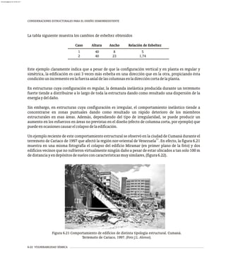 6-22 VULNERABILIDAD SÍSMICA
CONSIDERACIONES ESTRUCTURALES PARA EL DISEÑO SISMORRESISTENTE
Caso Altura Ancho Relación de Esbeltez
1
2
40
40
8
23
5
1,74
La tabla siguiente muestra los cambios de esbeltez obtenidos
Este ejemplo claramente indica que a pesar de que la configuración vertical y en planta es regular y
simétrica, la edificación es casi 3 veces más esbelta en una dirección que en la otra, propiciando ésta
condiciónunincrementoenlafuerzaaxialdelascolumnasenladireccióncortadelaplanta.
En estructuras cuya configuración es regular, la demanda inelástica producida durante un terremoto
fuerte tiende a distribuirse a lo largo de toda la estructura dando como resultado una dispersión de la
energíaydeldaño.
Sin embargo, en estructuras cuya configuración es irregular, el comportamiento inelástico tiende a
concentrarse en zonas puntuales dando como resultado un rápido deterioro de los miembros
estructurales en esas áreas. Además, dependiendo del tipo de irregularidad, se puede producir un
aumento en los esfuerzos en áreas no previstas en el diseño (efecto de columna corta, por ejemplo) que
puedeenocasionescausarelcolapsodelaedificación.
Un ejemplo reciente de este comportamiento estructural se observó en la ciudad de Cumaná durante el
11
terremoto de Cariaco de 1997 que afectó la región nor-oriental de Venezuela . En efecto, la figura 6.21
muestra en una misma fotografía el colapso del edificio Miramar (en primer plano de la foto) y dos
edificios vecinos que no sufrieron virtualmente ningún daño a pesar de estar ubicados a tan solo 100 m
dedistanciayendepósitosdesuelosconcaracterísticasmuysimilares,(figura6.22).
Figura 6.21 Comportamiento de edificios de distinta tipología estructural. Cumaná.
Terremoto de Cariaco, 1997. (Foto J.L. Alonso).
almanperez@gmail.com 26 Mar 2017
 