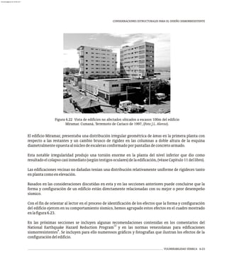 VULNERABILIDAD SÍSMICA 6-23
CONSIDERACIONES ESTRUCTURALES PARA EL DISEÑO SISMORRESISTENTE
El edificio Miramar, presentaba una distribución irregular geométrica de áreas en la primera planta con
respecto a las restantes y un cambio brusco de rigidez en las columnas a doble altura de la esquina
diametralmenteopuestaalnúcleodeescalerasconformadoporpantallasdeconcretoarmado.
Esta notable irregularidad produjo una torsión enorme en la planta del nivel inferior que dio como
resultadoelcolapsocasiinmediato(segúntestigosoculares)delaedificación,(véaseCapítulo11dellibro).
Las edificaciones vecinas no dañadas tenían una distribución relativamente uniforme de rigideces tanto
enplantacomoenelevación.
Basados en las consideraciones discutidas en esta y en las secciones anteriores puede concluirse que la
forma y configuración de un edificio están directamente relacionadas con su mejor o peor desempeño
sísmico.
Con el fin de orientar al lector en el proceso de identificación de los efectos que la forma y configuración
del edificio ejercen en su comportamiento sísmico, hemos agrupado estos efectos en el cuadro mostrado
enlafigura6.23.
En las próximas secciones se incluyen algunas recomendaciones contenidas en los comentarios del
12
National Earthquake Hazard Reduction Program y en las normas venezolanas para edificaciones
6
sismorresistentes . Se incluyen para ello numerosos gráficos y fotografías que ilustran los efectos de la
configuracióndeledificio.
Figura 6.22 Vista de edificios no afectados ubicados a escasos 100m del edificio
Miramar. Cumaná, Terremoto de Cariaco de 1997, (Foto J.L. Alonso).
almanperez@gmail.com 26 Mar 2017
 