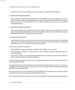 6-26 VULNERABILIDAD SÍSMICA
CONSIDERACIONES ESTRUCTURALES PARA EL DISEÑO SISMORRESISTENTE
menosenteoría,elcentroderigidezpermanececonstantealolargodetodalaedificación.
15
b) Criteriodeno-rotacióndeunpiso :
En este criterio se plantea que la posición del centro de rigidez en un piso cualquiera es la que se
obtiene cuando la carga horizontal aplicada en ese nivel no causa rotación del mismo mientras que el
resto de los pisos o niveles pueden rotar. Esta técnica requiere que la estructura sea analizada
tridimensionalmente.
16
c) Criteriodeno-rotacióndelospisos :
Este criterio establece que la posición del centro de rigidez de cada piso es la posición en la cual las
cargas laterales aplicadas impiden o previenen la rotación de la estructura como conjunto. Esta técnica
dependedeladistribuciónverticaldelascargaslaterales.
17
d) Criteriodelcentrodecorte :
Cuando las fuerzas de corte son conocidas en cada nivel, la ubicación del centro de corte, sc, (del inglés
shear center), se obtiene en el lugar de aplicación de la resultante de todas estas fuerzas. La ubicación
delcentrodecorte,sc,nocoincideconladelcentroderigidezcr.
Detodoestosedesprendelosiguiente:
• Todaslasdefinicionesdeexcentricidadsonidénticasparaedificios conunsolopiso.
• La extrapolación a edificios con varios pisos da como resultado diferencias apreciables entre los
criteriosseñalados.
• Si el centro de rigidez, cr, no está ubicado aproximadamente a lo largo de una misma línea vertical, es
precisoanalizarlaestructuratridimensionalmente.
Conviene señalar que durante un sismo la torsión en planta se produce aún y cuando el centro de masa y el
centroderigidezcoincidan.
La explicación de esto se debe al hecho de que la dirección de las ondas sísmicas, o lo que es lo mismo, el
movimiento horizontal del terreno no tiene por qué ocurrir a lo largo de los ejes principales de la planta
deledificio,yconigualintensidad.
Otra causa de torsión es que el agrietamiento o la plastificación de los miembros que tiene lugar durante
unterremotofuertenoocurresegúnunpatróndefinidosimétrico.
El deterioro de la rigidez de los elementos estructurales depende de muchos factores difíciles de predecir
almanperez@gmail.com 26 Mar 2017
 