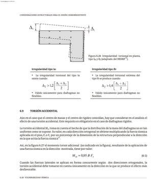 6-28 VULNERABILIDAD SÍSMICA
CONSIDERACIONES ESTRUCTURALES PARA EL DISEÑO SISMORRESISTENTE
6.9 TORSIÓNACCIDENTAL
Aún en el caso que el centro de masas y el centro de rigidez coincidan, hay que considerar en el análisis el
efectodeunatorsiónaccidental.Esterequisitoesobligatorioenelcasodediafragmasrígidos.
La torsión accidental M toma en cuenta el hecho de que la distribución de la masa del diafragma no es tan
ta
uniformecomosesupone.Suvalor,encadadirecciónortogonalseobtienemultiplicandolafuerzasísmica
aplicada en el piso,F o F por un porcentaje de la dimensión de la estructura perpendicular a la dirección
x y
12
enlaqueactúalafuerzasísmica .
Así, en la figura 6.27 el momento torsor adicional (no indicado en la figura), resultante de la aplicación de
unafuerzasísmicaenladirección mostrada,tieneporvalor:
(6-3)
Cuando las fuerzas laterales se aplican en forma concurrente según dos direcciones ortogonales, la
torsión accidental debe tomarse en cuenta únicamente en la dirección en la que se produce el efecto más
desfavorable.
1
2
Figura 6.26 Irregularidad torsional en planta,
12
tipo I y I (adaptado del NEHRP ).
a b
Irregularidad tipo Ia:
• La irregularidad torsional del tipo Ia
existecuando:
• Válido únicamente para diafragmas no
flexibles.
Irregularidad tipo Ib:
• La irregularidad torsional extrema del
tipoIbseproducecuando:
• Válido únicamente para diafragmas no
flexibles.
almanperez@gmail.com 26 Mar 2017
 