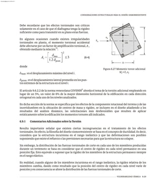 VULNERABILIDAD SÍSMICA 6-29
CONSIDERACIONES ESTRUCTURALES PARA EL DISEÑO SISMORRESISTENTE
Debe recordarse que los efectos torsionales son críticos
solamente en el caso de que el diafragma tenga la rigidez
suficientecomoparatransmitirensuplanoestasfuerzas.
En algunos ocasiones cuando existen irregularidades
torsionales en planta, el momento torsional accidental
debe afectarse por un factor de amplificación torsional, A ,
i
19
obtenidomediantelarelación :
(6-4)
donde
d :eseldesplazamientomáximodelniveli.
max
d :eseldesplazamientolateralpromedioenlospun-
prom
B
A
cm
cr
e
Fx
y
Figura 6.27 Momento torsor adicional
M =F e
x y
t
tosextremosdelaestructuraenelniveli.
6
El artículo 9.6.2.2 de la norma venezolana COVENIN aborda el tema de la torsión adicional empleando en
lugar de un 5%, un valor de 6% de la mayor dimensión horizontal de la edificación en cada dirección
ortogonalencadaunodelosnivelesanalizados.
En dicha sección de la norma se especifica que los efectos de la componente rotacional del terreno y de las
incertidumbres en la ubicación de centros de masa y rigidez, se incluyen en el diseño añadiendo a los
resultados del análisis dinámico, las solicitaciones más desfavorables que resulten de aplicar
estáticamentesobrelaedificaciónlosmomentostorsoresallíindicados.
6.9.1 ComentariosAdicionalessobrelaTorsión
Resulta importante señalar que existen ciertas incongruencias en el tratamiento de los efectos
torsionales.Enefecto,lafilosofíadeldiseñosismorresistentesebasaenelconceptodeductilidad.Esdecir,
considera que la estructura incursiona en el rango inelástico y que las deformaciones son posibles
suponiendoqueexisteelrefuerzoolasprevisionesnecesariasparaquelaestructuranocolapse.
Sin embargo, la distribución de las fuerzas torsionales de corte en cada uno de los miembros producidas
durante un terremoto se basa en considerar que el centro de rigidez en cada nivel permanece en una
posición fija. Esto equivale a suponer que la rigidez de los miembros de la estructura permanece siempre
enelrangoelástico.
En realidad, cuando alguno de los miembros incursiona en el rango inelástico, la rigidez relativa de los
miembros cambia, dando como resultado que la posición del centro de rigidez en cada nivel varíe de
posiciónyenconsecuenciasealtereladistribucióndelasfuerzastorsionalesdecorte.
almanperez@gmail.com 26 Mar 2017
 
