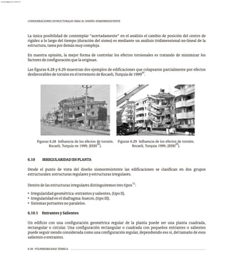 6-30 VULNERABILIDAD SÍSMICA
CONSIDERACIONES ESTRUCTURALES PARA EL DISEÑO SISMORRESISTENTE
La única posibilidad de contemplar “acertadamente” en el análisis el cambio de posición del centro de
rigidez a lo largo del tiempo (duración del sismo) es mediante un análisis tridimensional no-lineal de la
estructura,tareapordemásmuycompleja.
En nuestra opinión, la mejor forma de controlar los efectos torsionales es tratando de minimizar los
factoresdeconfiguraciónquelaoriginan.
Las figuras 6.28 y 6.29 muestran dos ejemplos de edificaciones que colapsaron parcialmente por efectos
20
desfavorablesdetorsiónenelterremotodeKocaeli,Turquíade1999 .
Figuras 6.28 Influencia de los efectos de torsión.
20
Kocaeli, Turquía en 1999, (EERI ).
Figuras 6.29 Influencia de los efectos de torsión.
20
Kocaeli, Turquía 1999, (EERI ).
6.10 IRREGULARIDADENPLANTA
Desde el punto de vista del diseño sismorresistente las edificaciones se clasifican en dos grupos
estructurales:estructurasregularesyestructurasirregulares.
12
Dentrodelasestructurasirregularesdistinguiremostrestipos :
• Irregularidadgeométrica:entrantesysalientes,(tipoII).
• Irregularidadeneldiafragma:huecos,(tipoIII).
• Sistemasportantesnoparalelos.
6.10.1 EntrantesySalientes
Un edificio con una configuración geométrica regular de la planta puede ser una planta cuadrada,
rectangular o circular. Una configuración rectangular o cuadrada con pequeños entrantes o salientes
puede seguir siendo considerada como una configuración regular, dependiendo eso sí, del tamaño de esos
salientesoentrantes.
almanperez@gmail.com 26 Mar 2017
 