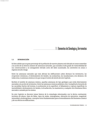 VULNERABILIDAD SÍSMICA 1-3
1.1 INTRODUCCIÓN
Es bien sabido que un gran porcentaje de la población de nuestro planeta está ubicado en zonas sometidas
a la acción de un diverso número de amenazas naturales, que aunadas al alto grado de vulnerabilidad de
sus construcciones y al consiguiente elevado costo del daño ocasionado, las convierten en zonas o
regionesdealtoriesgo.
Entre las amenazas naturales que más afectan las edificaciones caben destacar los terremotos, las
erupciones volcánicas, el deslizamiento de taludes, las avalanchas, las inundaciones y los deslaves. De
todasestas,laamenazasísmicaeslaqueocupaelcentrodeinterésdeesteCapítulo.
Reciben el nombre de amenaza sísmica, aquellas amenazas de tipo geológico que están directamente
asociadas a la acción de terremotos. Entre las amenazas sísmicas podemos citar: la amplitud y duración de
las sacudidas fuertes del terreno, la aceleración en la superficie, el fallamiento y ruptura superficial, la
inestabilidad y deslizamiento de taludes, la licuefacción, los maremotos y cualquier otro fenómeno físico
asociadoocausadoporlossismos.
En este Capítulo se discuten temas básicos de la sismología relacionados con la deriva continental,
tectónica de placas, tipos de fallas, tipos de ondas, sismogramas, ubicación de epicentros, magnitud,
intensidad y acelerogramas, conceptos éstos fundamentales para el entendimiento del fenómeno sísmico
ydesusefectosenedificaciones.
1 ElementosdeSimologíayTerremotos
almanperez@gmail.com 26 Mar 2017
 