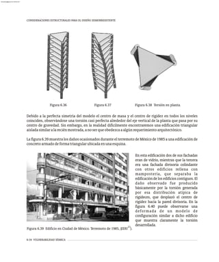 CONSIDERACIONES ESTRUCTURALES PARA EL DISEÑO SISMORRESISTENTE
6-34 VULNERABILIDAD SÍSMICA
Figura 6.36 Figura 6.37 Figura 6.38 Torsión en planta.
Debido a la perfecta simetría del modelo el centro de masa y el centro de rigidez en todos los niveles
coinciden, observándose una torsión casi perfecta alrededor del eje vertical de la planta que pasa por su
centro de gravedad. Sin embargo, en la realidad difícilmente encontraremos una edificación triangular
aisladasimilaralareciénmostrada,anoserqueobedezcaaalgúnrequerimientoarquitectónico.
La figura 6.39 muestra los daños ocasionados durante el terremoto de México de 1985 a una edificación de
concretoarmadodeformatriangularubicadaenunaesquina.
21
Figura 6.39 Edificio en Ciudad de México. Terremoto de 1985, (EERI ).
En esta edificación dos de sus fachadas
eran de vidrio, mientras que la tercera
era una fachada divisoria colindante
con otros edificios rellena con
mampostería, que separaba la
edificación delos edificios contiguos. El
daño observado fue producido
básicamente por la torsión generada
por esa distribución atípica de
rigideces, que desplazó el centro de
rigidez hacia la pared divisoria. En la
figura 6.40 puede observarse una
deformada de un modelo de
configuración similar a dicho edificio
que muestra claramente la torsión
desarrollada.
almanperez@gmail.com 26 Mar 2017
 