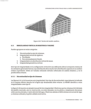 VULNERABILIDAD SÍSMICA 6-35
CONSIDERACIONES ESTRUCTURALES PARA EL DISEÑO SISMORRESISTENTE
Figura 6.40 Torsión del modelo analítico.
6.11 IRREGULARIDADVERTICALDERESISTENCIAYRIGIDEZ
Puedenagruparseenvariascategorías:
1. Discontinuidadenejesdecolumnas.
2. Irregularidadverticalderigideces.
a. PisoBlando.
b. Pisoextremadamenteblando.
3. Irregularidadenladistribuciónverticaldemasas.
4. Irregularidadgeométricavertical.
Este tipo de irregularidades en la configuración vertical de una edificación afecta la respuesta sísmica de
los entrepisos generando fuerzas cuya distribución dista mucho de la distribución supuesta en un análisis
estático equivalente. Deben ser tratadas utilizando métodos sofisticados de análisis dinámico, y en lo
posibledebenevitarse.
6.11.1 DiscontinuidadenEjesdeColumnas
Lasfiguras6.41y6.42muestranestairregularidad.Estetipodediscontinuidad,especialmentelaindicada
en la esquina inferior derecha de la figura (eje desalineado) debe evitarse. La NEHRP identifica a estas
irregularidadescomotipoIV.
Lafigura6.42muestraunejemploinusualdeéstairregularidad.Obsérvesequelascolumnasdelafachada
del palafito mostrado, aún en construcción, no están alineadas con los pilotes y simplemente descansan
sobreunalosaelevadaa1metrodelniveldelagua.Obsérveseademáseldébilsistemaestructuraldevigas
ycolumnasutilizadoylapobrecalidadconstructiva.
almanperez@gmail.com 26 Mar 2017
 
