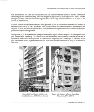 VULNERABILIDAD SÍSMICA 6-37
CONSIDERACIONES ESTRUCTURALES PARA EL DISEÑO SISMORRESISTENTE
Son innumerables los casos de edificaciones que han sido severamente dañadas durante terremotos
recientes por una desafortunada y difundida exigencia arquitectónica a incorporar una planta abierta
libre (piso blando) y de concentrar la tabiquería de las fachadas y divisiones internas en el resto de los
nivelesdelaedificación.
Edificios como el Palace Corvin que sufrió el colapso total de uno de sus módulos estructurales durante el
terremoto de Caracas de 1967 y el Hotel New Society dañado durante el terremoto de Mindanao en
Filipinas en 1976, son apenas algunos de los cientos de edificios cuya vulnerabilidad sísmica se desbordó
porestamalaydifundidapráctica.
Las figuras 6.45 y 6.46 muestran dos ejemplos interesantes de piso blando. La figura 6.45 corresponde a un
piso libre entre los niveles 2 y 3 de un edificio de concreto armado ubicado en la ciudad de Caracas. En la
figura 6.44 observamos el colapso total de las columnas del primer piso causado por la presencia de un
piso blando en la planta baja de una edificación, ocurrido durante el terremoto de Bhuj, en la India en el
año2001.
Figura 6.45 Piso blando. Edificio en la
ciudad de Caracas, 2006 (Foto J.L. Alonso).
Figura 6.46 Colapso del nivel Planta Baja.
18
Bhuj, India, 2001. (EERI ).
almanperez@gmail.com 26 Mar 2017
 