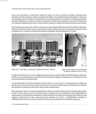 6-38 VULNERABILIDAD SÍSMICA
CONSIDERACIONES ESTRUCTURALES PARA EL DISEÑO SISMORRESISTENTE
Figura 6.47 Hotel Macuto Sheraton. Fachada Sur, (Foto J.L. Alonso). Figura 6.48 Columna nivel Mezanina
H. Macuto Sheraton, (Foto A. Ruiz).
Casos aún más graves se presentan cuando los muros de corte de concreto armado, diseñados para
absorber y resistir las fuerzas sísmicas laterales del edificio, son repentinamente eliminados en alguno de
los entrepisos antes de llegar a la cimentación y son reemplazados por una hilera de columnas que deben
absorber súbitamente el enorme cortante y momento de vuelco que se produce en la zona de transición y
laconsiguientedeformaciónalcorte.Estasituacióntambiénsetraduceenlaformacióndeunpisoblando.
Enelterremoto deCaracas de1967las columnascircularesdel nivel Mezzanine del Hotel MacutoSheraton,
ubicado en el litoral central cercano a la ciudad de Caracas, fallaron por esta circunstancia a pesar de tener
undiámetrode1,10metrosydeestarfuertementezunchadas,(véaselasfiguras6.47y6.48).
La figura 6.49 muestra en corte la configuración vertical de un pórtico típico del edificio Macuto Sheraton.
En ese corte se puede apreciar la tremenda discontinuidad de rigideces existentes en el entrepiso que une
elnivelmezaninaconelprimerpiso.
Las dos pantallas de concreto ubicadas entre los ejes D y C y los ejes B y A desaparecen por debajo del
primer piso a través de un tubo o cajón de transición de concreto armado hasta transformarse en 4 hileras
decolumnascircularesqueconectanelcajónconlascimentaciones.
ParticularmentefueronseveramentedañadaslascolumnascircularesdelosejesB y C delnivel Mezzanina.
El tipo de daño indica que estas fracturas fueron causadas por una combinación muy desfavorable de
solicitaciones.Seincrementónotablementelafuerzaaxialenesashilerasdecolumnas,(pordemáslasmás
cargadas estáticamente) como consecuencia del momento de vuelco, y probablemente también la
deformaciónporcorteenlazonadecontactodeltopedeesascolumnasconelcajóndetransición.
almanperez@gmail.com 26 Mar 2017
 