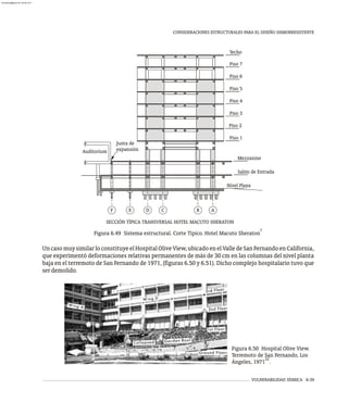 VULNERABILIDAD SÍSMICA 6-39
CONSIDERACIONES ESTRUCTURALES PARA EL DISEÑO SISMORRESISTENTE
SECCIÓN TÍPICA TRANSVERSAL HOTEL MACUTO SHERATON
A
B
C
D
E
F
Piso 1
Piso 2
Piso 3
Piso 4
Piso 5
Piso 6
Techo
Piso 7
Mezzanine
Salón de Entrada
Nivel Playa
Auditorium
Junta de
expansión
7
Figura 6.49 Sistema estructural. Corte Típico. Hotel Macuto Sheraton
UncasomuysimilarloconstituyeelHospitalOliveView,ubicadoenelValledeSanFernandoenCalifornia,
que experimentó deformaciones relativas permanentes de más de 30 cm en las columnas del nivel planta
baja en el terremoto de San Fernando de 1971, (figuras 6.50 y 6.51). Dicho complejo hospitalario tuvo que
serdemolido.
Figura 6.50 Hospital Olive View.
Terremoto de San Fernando, Los
22
Ángeles, 1971 .
almanperez@gmail.com 26 Mar 2017
 