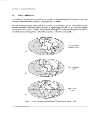 1.2 DERIVACONTINENTAL
Los continentes, al igual que los océanos, no son unidades estáticas de la superficie terrestre. Su ubicación
havariadonotablementealolargodelahistoriageológicadelatierra.
Hoy día, muchos geólogos parecen estar de acuerdo con la hipótesis que los continentes actuales
proceden de una masa continental única existente en el período precámbrico a la que denominan Pangea
cuya fragmentación produjo unidades menores que sufrieron grandes desplazamientos hasta alcanzar su
posiciónactual,dandoorigenaloscontinentes,talycomosemuestraenlafigura1.1.
1-4 VULNERABILIDAD SÍSMICA
Pangea hace 270
millones de años
Hace 150 millones
de años
Hace 1 millón
de años
(b)
(c)
(a)
1,2 3
Figura 1.1 Deriva Continental según Wegener , (adaptado de Verney, 1979 ).
ELEMENTOS DE SIMOLOGÍA Y TERREMOTOS
almanperez@gmail.com 26 Mar 2017
 