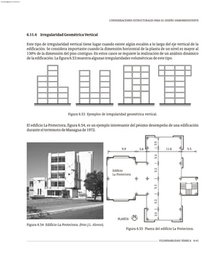 VULNERABILIDAD SÍSMICA 6-41
CONSIDERACIONES ESTRUCTURALES PARA EL DISEÑO SISMORRESISTENTE
6.11.4 IrregularidadGeométricaVertical
Este tipo de irregularidad vertical tiene lugar cuando existe algún escalón a lo largo del eje vertical de la
edificación. Se considera importante cuando la dimensión horizontal de la planta de un nivel es mayor al
130% de la dimensión del piso contiguo. En estos casos se requiere la realización de un análisis dinámico
delaedificación.Lafigura6.53muestraalgunasirregularidadesvolumétricasdeestetipo.
Figura 6.53 Ejemplos de irregularidad geométrica vertical.
El edificio La Protectora, figura 6.54, es un ejemplo interesante del pésimo desempeño de una edificación
duranteelterremotodeManaguade1972.
5.3
5.3
5.3
3.5
3.5
5.5
11.6
3.8
9.9
5.3
Edificio
La Protectora
PLA TA
N
Figura 6.54 Edificio La Protectora. (Foto J.L. Alonso).
Figura 6.55 Planta del edificio La Protectora.
almanperez@gmail.com 26 Mar 2017
 