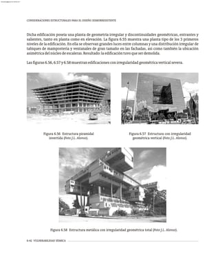 6-42 VULNERABILIDAD SÍSMICA
CONSIDERACIONES ESTRUCTURALES PARA EL DISEÑO SISMORRESISTENTE
Dicha edificación poseía una planta de geometría irregular y discontinuidades geométricas, entrantes y
salientes, tanto en planta como en elevación. La figura 6.55 muestra una planta tipo de los 3 primeros
niveles de la edificación. En ella se observan grandes luces entre columnas y una distribución irregular de
tabiques de mampostería y ventanales de gran tamaño en las fachadas, así como también la ubicación
asimétricadelnúcleodeescaleras.Resultado:laedificacióntuvoqueserdemolida.
Lasfiguras6.56,6.57y6.58muestranedificacionesconirregularidadgeométricaverticalsevera.
Figura 6.56 Estructura piramidal
invertida (Foto J.L. Alonso).
Figura 6.57 Estructura con irregularidad
geométrica vertical (Foto J.L. Alonso).
Figura 6.58 Estructura metálica con irregularidad geométrica total (Foto J.L. Alonso).
almanperez@gmail.com 26 Mar 2017
 