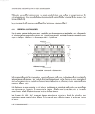 6-44 VULNERABILIDAD SÍSMICA
CONSIDERACIONES ESTRUCTURALES PARA EL DISEÑO SISMORRESISTENTE
Utilizando un modelo tridimensional con estas características para analizar el comportamiento de
estructuras de este tipo, se puede fácilmente demostrar la vulnerabilidad potencial de las mismas, (ver
figuras6.62y6.63).
Lapreguntaes:¿Quélepasaríaaesaedificaciónsilacolumnaesquinerafallara?
6.12 EFECTODECOLUMNACORTA
Una situación muy particular se presenta cuando las paredes de mampostería ubicadas entre columnas de
un mismo nivel no cubren toda su altura, por ejemplo para permitir la colocación de ventanas en la parte
superior.Lafigura6.64ilustraenformaesquemáticaelproblema.
h1
h'
1
h2
h'
2
1
F
2
F
Paredes de bloques
Ventanas
Figura 6.64 Esquema de columna corta.
Bajo estas condiciones, las columnas no pueden deformarse en la zona confinada por la presencia de la
tabiquería que se lo impide, y por ende, la deformación ocasionada por las fuerzas de corte generadas al
nivel de la losa superior no puede tener lugar en tan corta longitud de columna restante, ocasionando una
eminentefallaporcorte.
Este fenómeno se suele presentar en estructuras metálicas o de concreto armado en las que se confinan
sus miembros con elementos de mampostería, rígidos y frágiles que interactúan entre sí causando
generalmentelafalladelelementoestructuralverticalquelasune.
Las figuras 6.65, 6.66 y 6.67 muestran algunos ejemplos de estructuras donde los miembros que
presentaban estas características fallaron de forma más que evidente durante la acción de sismos
recientes.
almanperez@gmail.com 26 Mar 2017
 