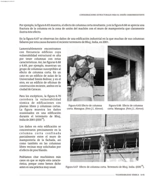 VULNERABILIDAD SÍSMICA 6-45
CONSIDERACIONES ESTRUCTURALES PARA EL DISEÑO SISMORRESISTENTE
Porejemplo,lafigura6.65muestra,elefectodecolumnacortaresultante,yenlafigura6.66seapreciauna
fractura de la columna en la zona de unión del machón con el muro de mampostería que claramente
ilustraésteefecto.
En la figura 6.67 se observan los daños de una edificación industrial en la que muchas de sus columnas
fallaronporestacausaduranteelrecienteterremotodeBhuj,India,en2001.
Figura 6.66 Efecto de columna
corta. Managua. (Foto J.L. Alonso).
Figura 6.65 Efecto de columna
corta. Managua. (Foto J.L. Alonso).
Lamentablemente encontramos
con frecuencia edificios cuya
vulnerabilidad estructural es alta
por tener columnas con estas
características. Así, las figuras 6.68
y 6.69, por ejemplo, muestran un
grupo de columnas susceptibles al
efecto de columna corta. En un
caso en un edificio de aulas de la
Universidad Simón Bolívar, y en el
otro, en un edificio de oficinas de
construcción reciente, ambos en la
ciudaddeCaracas.
Para los escépticos, la figura 6.70
corrobora la vulnerabilidad
sísmica de edificaciones con
plantas libres y columnas cortas.
La figura muestra los daños
ocasionados en una edificación
durante el terremoto de Bhuj,
18
Indiade2001(EERI ).
Los daños en esta edificación se
concentraron precisamente en la
columna corta confinada
parcialmente entre el muro de
mampostería de la fachada, así
como también en las columnas
libres vecinas muy solicitadas por
elefectodepisoblando.
Podríamos citar muchísimos más
casos en que se repite esta caracte-
rística, porque como hemos dicho
antesesunaprácticamuyusual.
18
Figura 6.67 Efecto de columna corta. Terremoto de Bhuj, India. (EERI ).
almanperez@gmail.com 26 Mar 2017
 
