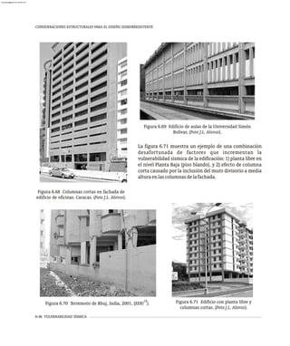 6-46 VULNERABILIDAD SÍSMICA
CONSIDERACIONES ESTRUCTURALES PARA EL DISEÑO SISMORRESISTENTE
Figura 6.69 Edificio de aulas de la Universidad Simón
Bolívar, (Foto J.L. Alonso).
Figura 6.68 Columnas cortas en fachada de
edificio de oficinas. Caracas. (Foto J.L. Alonso).
La figura 6.71 muestra un ejemplo de una combinación
desafortunada de factores que incrementan la
vulnerabilidad sísmica de la edificación: 1) planta libre en
el nivel Planta Baja (piso blando), y 2) efecto de columna
corta causado por la inclusión del muro divisorio a media
alturaenlascolumnasdelafachada.
Figura 6.71 Edificio con planta libre y
columnas cortas. (Foto J.L. Alonso).
18
Figura 6.70 Terremoto de Bhuj, India, 2001, (EERI ).
almanperez@gmail.com 26 Mar 2017
 