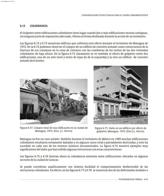 VULNERABILIDAD SÍSMICA 6-47
CONSIDERACIONES ESTRUCTURALES PARA EL DISEÑO SISMORRESISTENTE
6.13 COLINDANCIA
El Golpeteo entre edificaciones colindantes tiene lugar cuando dos o más edificaciones vecinas contiguas,
sinningunajuntadeseparaciónadecuada,vibranenformadesfasadadurantelaaccióndeunterremoto.
Las figuras 6.72 y 6.73 muestran edificios que sufrieron este efecto durante el terremoto de Managua de
1972. En la 6.72 podemos observar el colapso de un edificio de concreto armado como consecuencia de la
fractura de sus columnas en la zona de contacto con las cumbreras de los techos de las dos viviendas
colindantes de baja altura. En la figura 6.73 claramente se ve también el efecto de golpeteo entre dos
edificaciones, una de un solo nivel y techo de tejas (la de la izquierda) y la otra un edificio de concreto
armadode6niveles.
Figura 6.73 Daño en un edificio por efecto de
golpeteo, Managua, 1972, (Foto J.L. Alonso).
Figura 6.72 Colapso total de una edificación en la ciudad de
Managua, 1972, (Foto J.L. Alonso).
Managua no fue un caso aislado. También durante el terremoto de México en 1985 muchas edificaciones
colindantes resultaron seriamente dañadas y en algunos casos total o parcialmente destruidas, y esto ha
sucedido en cada uno de los eventos sísmicos documentados. La figura 6.74 muestra ejemplos muy
significativosdeldañoquehansufridoalgunasestructurasconestascaracterísticas.
Las figuras 6.75 y 6.76 ilustran ahora la colindancia existente entre edificaciones ubicadas en algunos
sectoresdelaciudaddeCaracas.
Se puede corroborar analíticamente con relativa facilidad el comportamiento desfavorable de las
estructurascolindantes.Enefecto,enlasfiguras6.77y6.78 semuestrandosdelasdeformadasmodaleso
almanperez@gmail.com 26 Mar 2017
 