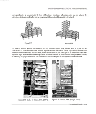 Figura 6.77 Figura 6.78
VULNERABILIDAD SÍSMICA 6-49
CONSIDERACIONES ESTRUCTURALES PARA EL DISEÑO SISMORRESISTENTE
correspondientes a un conjunto de tres edificaciones contiguas adosadas entre sí, con alturas de
entrepisosdistintas,modeladosconunprogramatridimensionaldeanálisisestructural.
En nuestra ciudad vemos diariamente muchas construcciones que reúnen ésta u otras de las
características antes mencionadas. Incluso, algunas suman más de un factor y por supuesto que esto
aumenta su vulnerabilidad. Muchas veces no nos percatamos de ello hasta que ya es demasiado tarde. Las
figuras6.79y6.80muestranunaanalogíaentrelosdañossufridosenunosedificioscontiguosenlaciudad
deMéxico,yungrupodeedificiosconcaracterísticassimilaresperoenestaoportunidadenCaracas.
21
Figura 6.79 Ciudad de México. 1985. (EERI ). Figura 6.80 Caracas. 2006. (Foto J.L. Alonso).
almanperez@gmail.com 26 Mar 2017
 