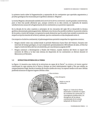 VULNERABILIDAD SÍSMICA 1-5
La primera teoría sobre la fragmentación y separación de los continentes que aportaba argumentos y
1
pruebasgeológicasfueenunciadaporelgeofísicoalemánA.Wegener .
La teoría Wegener, denominada también de la teoríadeladerivacontinental, suscitó grandes controversias,
pues si bien hoy puede afirmarse que, aunque correcta en su idea central, no explicaba de manera
satisfactorialascausasdelafragmentacióndeloscontinentesysuposteriorseparación.
En la década de los años cuarenta y principios de los cincuenta del siglo XX se desarrolló la técnica
geofísica denominada paleomagnetismo. Mediante esta técnica fue posible establecer la posición relativa
de los polos a través del tiempo, y en general se pudo demostrar que los polos han variado su posición con
respectoalejederotacióndelatierrayademás,queloscontinentessehandesplazadoentresí.
Conrespectoaladerivacontinental,elpaleomagnetismopermitiócomprobarlossiguienteseventos:
• Pangea existió como una unidad desde el período Paleozoico hasta fines del Triásico. Durante este
intervalo de tiempo geológico, el cual comprende aproximadamente 300 millones de años, el Polo Sur
migróatravésdeÁfricadelSurylaAntártida,porunadistanciaangularde90°.
• Pangea comenzó a desintegrarse a finales del Triásico, cuando América del Norte se separó del
noroeste de África y la fase más intensa de dispersión de los continentes se efectuó durante el
MesozoicoyelTerciario.
1.3 ESTRUCTURAINTERNADELATIERRA
4
La figura 1.2 muestra una visión de la estructura en capas de la Tierra . La corteza y el manto superior
constituyen la capa externa de la Tierra y forman un nivel relativamente rígido y frío que exhibe un
comportamiento frágil. Recibe el nombre de litosfera (esfera de roca). Su espesor medio es de unos 100 km
pudiendoalcanzarenalgunoslugares250kmomás.
ELEMENTOS DE SIMOLOGÍA Y TERREMOTOS
Manto
Inferior
Manto
Superior
Núcleo
interior
Núcleo
exterior
Convección
km
Placa tectónica
Zona divergente
Borde en zona de
subducción
Manto
sólido
6386 km
2900 km
2270 km
1216
Figura 1.2 Corte de la Tierra
mostrando su división en capas,
las corrientes de convección, la
convergencia (subducción) y la
divergencia de las placas
continentales de la corteza
4
(adaptado de Noson et al)
almanperez@gmail.com 26 Mar 2017
 