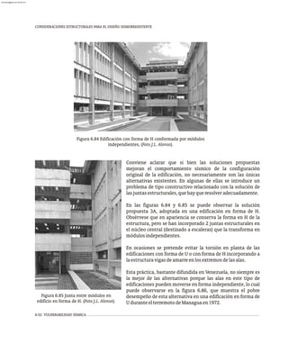 6-52 VULNERABILIDAD SÍSMICA
CONSIDERACIONES ESTRUCTURALES PARA EL DISEÑO SISMORRESISTENTE
Figura 6.84 Edificación con forma de H conformada por módulos
independientes, (Foto J.L. Alonso).
Figura 6.85 Junta entre módulos en
edificio en forma de H. (Foto J.L. Alonso).
Conviene aclarar que si bien las soluciones propuestas
mejoran el comportamiento sísmico de la configuración
original de la edificación, no necesariamente son las únicas
alternativas existentes. En algunas de ellas se introduce un
problema de tipo constructivo relacionado con la solución de
lasjuntasestructurales,quehayqueresolveradecuadamente.
En las figuras 6.84 y 6.85 se puede observar la solución
propuesta 3A, adoptada en una edificación en forma de H.
Obsérvese que en apariencia se conserva la forma en H de la
estructura, pero se han incorporado 2 juntas estructurales en
el núcleo central (destinado a escaleras) que la transforma en
módulosindependientes.
En ocasiones se pretende evitar la torsión en planta de las
edificaciones con forma de U o con forma de H incorporando a
laestructuravigasdeamarreenlosextremosdelasalas.
Esta práctica, bastante difundida en Venezuela, no siempre es
la mejor de las alternativas porque las alas en este tipo de
edificaciones pueden moverse en forma independiente, lo cual
puede observarse en la figura 6.86, que muestra el pobre
desempeño de esta alternativa en una edificación en forma de
UduranteelterremotodeManaguaen1972.
almanperez@gmail.com 26 Mar 2017
 