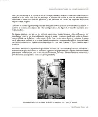 VULNERABILIDAD SÍSMICA 6-53
CONSIDERACIONES ESTRUCTURALES PARA EL DISEÑO SISMORRESISTENTE
Figura 6.86 Daños estructurales. Terremoto de Managua, 1972. (Foto J.L. Alonso).
En las propuestas 2B y 3B, se sugiere la colocación de paredes de corte de concreto armado o de diagonales
metálicas en las zonas indicadas. Sin embargo, la selección de cual es la solución más conveniente
dependerá de cada edificación en particular, y en definitiva del criterio del ingeniero estructural
responsabledelproyecto.
Con el fin de ilustrar algunas irregularidades de rigidez vertical que son sísmicamente vulnerables, se
incluyen a continuación algunas de estas configuraciones. La figura 6.87 muestra ejemplos poco
recomendables.
En algunas ocasiones en las que los pórticos resistentes a cargas laterales están conformados por
pantallas de concreto que interactúan con marcos de vigas y columnas, pueden presentarse algunos
puntos débiles, o articulaciones en las uniones de las vigas con los muros. En estos casos esta situación
puede solventarse mediante la incorporación de losas de amarre corridas en el nivel de la cimentación y/o
incorporando además una viga de amarre de gran peralte en el nivel superior. La figura 6.88 ilustra esta
situación.
Finalmente, se muestran algunas configuraciones estructurales conformadas por marcos resistentes a
momento en las que las columnas de los niveles superiores se apoyan en alguna viga de transferencia en el
primer nivel. Esta situación, si no es tratada adecuadamente, conlleva a la formación de un piso blando y
probablementealcolapsodelaedificación,(verfigura6.89).
almanperez@gmail.com 26 Mar 2017
 