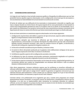 VULNERABILIDAD SÍSMICA 6-55
CONSIDERACIONES ESTRUCTURALES PARA EL DISEÑO SISMORRESISTENTE
6.15 CONSIDERACIONESADICIONALES
A lo largo de este Capítulo se han incluido numerosos gráficos y fotografías de edificaciones que nos han
permitido ilustrar aquellos aspectos relacionados con la configuración estructural que de una manera u
otraincrementanlavulnerabilidadestructuraldurantelaocurrenciadeunsismo.
El hecho de señalar que una edificación de las mostradas es sísmicamente vulnerable no significa que
vaya a colapsar durante un evento futuro. En la gran mayoría de los casos presentados se han tomado en
cuenta estas irregularidades geométricas tanto en el análisis como en su diseño. Es recomendable, eso sí,
que cuando nos enfrentemos a un proyecto estructural de estas características estemos conscientes de la
importanciadetomarencuentaestosfactoresquehemosmencionadoparalograrundiseñoadecuado.
Enlasseccionesanterioressecomentaronaspectosrelacionadosconlostemassiguientes:
1. Configuración arquitectónica del edificio y aspectos de tipo estructural, aspectos ambos íntimamente
ligadosalcomportamientosísmicodelaedificación.
2. Se incluyeron ejemplos que muestran la influencia que han ejercido ciertas configuraciones
arquitectónicas y estructurales en el pésimo desempeño de edificaciones que han sido severamente
dañadas durante terremotos recientes, tales como los cambios bruscos de rigidez, la distribución y
ubicacióndelatabiquería,lageometríairregularenplanta,etc.
3. Sediscutióendetallelaincidenciadepisosblandosycolumnascortas.
4. Se mostró el efecto devastador producido por el golpeteo entre edificaciones contiguas en las que no
existeningunaseparaciónentreellasolamismaesinsuficiente.
5. Sedefinieronaquellosaspectosdelaconfiguraciónasociadosalatorsión.
6. Se definieron los tipos de sistemas estructurales resistentes comúnmente empleados en la práctica
pararesistirlasfuerzaslateralesoriginadasdurantelaaccióndeterremotos.
7. Se discutieron aspectos normativos relacionados con los temas de torsión, irregularidad geométrica. Se
recomienda además que cuando las irregularidades son extremas debe llevarse a cabo un análisis
dinámicotridimensionaldelaestructura.
Cabe ahora preguntarse, ¿estamos realmente seguros que los problemas se resuelven utilizando un
software sofisticado, algunas veces una versión pirata adquirida en los pasillos de nuestras universidades
a muy bajo precio? ¿Qué opina el amigo lector? ¿Quién le garantiza al ingeniero estructural que ese
software funciona adecuadamente? ¿Creen ustedes que un software original en el que se han invertido
milesdehorashombre,conmanualesysoportetécnicovale3dólares?
Conviene alertar a los profesionales de la ingeniería que aún y cuando estos programas nos arrojen
aparentemente buenos resultados, es necesario conocer las limitaciones y fundamentos teóricos que los
respaldan, y no solo eso, es imprescindible saber interpretar los resultados obtenidos de cualquier
software, ya sea este original o no, porque muchas veces se comete el error de diseñar con resultados que
puedensertotalmenteincompatiblesconlarealidad.
almanperez@gmail.com 26 Mar 2017
 