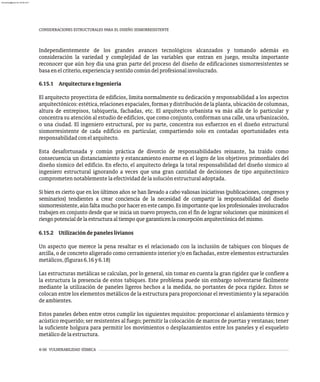 6-56 VULNERABILIDAD SÍSMICA
CONSIDERACIONES ESTRUCTURALES PARA EL DISEÑO SISMORRESISTENTE
Independientemente de los grandes avances tecnológicos alcanzados y tomando además en
consideración la variedad y complejidad de las variables que entran en juego, resulta importante
reconocer que aún hoy día una gran parte del proceso del diseño de edificaciones sismorresistentes se
basaenelcriterio,experienciaysentidocomúndelprofesionalinvolucrado.
6.15.1 ArquitecturaeIngeniería
El arquitecto proyectista de edificios, limita normalmente su dedicación y responsabilidad a los aspectos
arquitectónicos:estética,relacionesespaciales,formasydistribucióndelaplanta,ubicacióndecolumnas,
altura de entrepisos, tabiquería, fachadas, etc. El arquitecto urbanista va más allá de lo particular y
concentra su atención al estudio de edificios, que como conjunto, conforman una calle, una urbanización,
o una ciudad. El ingeniero estructural, por su parte, concentra sus esfuerzos en el diseño estructural
sismorresistente de cada edificio en particular, compartiendo solo en contadas oportunidades esta
responsabilidadconelarquitecto.
Esta desafortunada y común práctica de divorcio de responsabilidades reinante, ha traído como
consecuencia un distanciamiento y estancamiento enorme en el logro de los objetivos primordiales del
diseño sísmico del edificio. En efecto, el arquitecto delega la total responsabilidad del diseño sísmico al
ingeniero estructural ignorando a veces que una gran cantidad de decisiones de tipo arquitectónico
comprometennotablementelaefectividaddelasoluciónestructuraladoptada.
Si bien es cierto que en los últimos años se han llevado a cabo valiosas iniciativas (publicaciones, congresos y
seminarios) tendientes a crear conciencia de la necesidad de compartir la responsabilidad del diseño
sismorresistente, aún falta mucho por hacer en este campo. Es importante que los profesionales involucrados
trabajen en conjunto desde que se inicia un nuevo proyecto, con el fin de lograr soluciones que minimicen el
riesgopotencialdelaestructuraaltiempoquegaranticenlaconcepciónarquitectónicadelmismo.
6.15.2 Utilizacióndepaneleslivianos
Un aspecto que merece la pena resaltar es el relacionado con la inclusión de tabiques con bloques de
arcilla, o de concreto aligerado como cerramiento interior y/o en fachadas, entre elementos estructurales
metálicos,(figuras6.16y6.18)
Las estructuras metálicas se calculan, por lo general, sin tomar en cuenta la gran rigidez que le confiere a
la estructura la presencia de estos tabiques. Este problema puede sin embargo solventarse fácilmente
mediante la utilización de paneles ligeros hechos a la medida, no portantes de poca rigidez. Éstos se
colocan entre los elementos metálicos de la estructura para proporcionar el revestimiento y la separación
deambientes.
Estos paneles deben entre otros cumplir los siguientes requisitos: proporcionar el aislamiento térmico y
acústico requerido; ser resistentes al fuego; permitir la colocación de marcos de puertas y ventanas; tener
la suficiente holgura para permitir los movimientos o desplazamientos entre los paneles y el esqueleto
metálicodelaestructura.
almanperez@gmail.com 26 Mar 2017
 