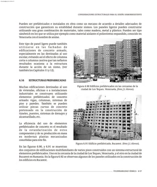 VULNERABILIDAD SÍSMICA 6-57
CONSIDERACIONES ESTRUCTURALES PARA EL DISEÑO SISMORRESISTENTE
Pueden ser prefabricados e instalados en obra como un mecano de acuerdo a detalles adecuados de
construcción que garanticen su estabilidad durante sismos. Los paneles ligeros pueden construirse
utilizando una gran combinación de materiales, tales como madera, metal y plástico. Pueden ser tipo
sándwich en los que se utiliza por ejemplo como material aislante el poliestireno expandido, conocido en
Figura 6.90 Edificios prefabricados en las cercanías de la
ciudad de Los Teques. Venezuela, (Foto J.L Alonso).
Venezuelaconelnombredeanime.
Este tipo de panel ligero puede también
utilizarse en las fachadas de
edificaciones de concreto armado,
especialmente en las destinadas al uso
escolar, evitando así el efecto de columna
corta o columna cautiva que tan nefastos
resultados ocasiona a la estructura
durante la acción de un sismo, (ver
tambiénlosCapítulos11y12).
6.16 ESTRUCTURASPREFABRICADAS
Muchas edificaciones destinadas al uso
de viviendas, oficinas o a instalaciones
industriales se construyen utilizando
elementos prefabricados de concreto
armado: vigas, columnas, sistemas de
piso y paredes. También se pueden
utilizar piezas curvas de concreto
pretensado en la construcción de
túneles, puentes, sistemas de drenajes y
alcantarillado,etc.
La eficiencia del uso de elementos
prefabricados de concreto es el resultado
de la estandarización de estos
componentes y de su producción en masa
en modernas plantas mecanizadas
concebidasparaestefin.
En las figuras 6.90, y 6.91 se muestran
Figura 6.91 Edificio prefabricado, Bucarest. (Foto J.L Alonso).
dos conjuntos de edificaciones multifamiliares de varios pisos construidos con un sistema estructural de
elementos prefabricados. Uno en la cercanía de la ciudad de Los Teques, Venezuela, y el otro en la ciudad de
Bucarest en Rumania. En la figura 6.92 se observan algunos de los paneles utilizados en la construcción de
losedificiosenBucarest.
almanperez@gmail.com 26 Mar 2017
 