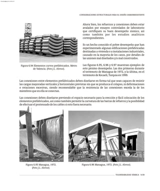 VULNERABILIDAD SÍSMICA 6-59
CONSIDERACIONES ESTRUCTURALES PARA EL DISEÑO SISMORRESISTENTE
Figura 6.94 Elementos curvos prefabricados. Metro
de Valencia. (Foto J.L. Alonso).
Ahora bien, los refuerzos y conexiones deben estar
avalados por ensayos controlados de laboratorio
que certifiquen su buen desempeño sísmico, así
como también por los estudios analíticos
correspondientes.
Es un hecho conocido el pobre desempeño que han
experimentado algunas edificaciones prefabricadas
destinadas a vivienda o a instalaciones industriales,
causado en la mayoría de los casos, por detalles de
lasunionesmaldiseñadosy/omalconstruidos.
Las figuras 6.95, 6.96 y 6.97 muestran ejemplos de
este pésimo desempeño. Las dos primeras durante
el terremoto de Managua de 1972, y la última, en el
terremotodeKocaeli,Turquíaen1999.
Las conexiones entre elementos prefabricados deben diseñarse en forma tal que sean capaces de resistir
las cargas mayoradas verticales y horizontales previstas sin que se produzca el colapso, ni deformaciones
o rotaciones excesivas, siendo recomendable que la resistencia de las conexiones exceda la de los
miembrosqueenellaseconectan.
Las conexiones deben diseñarse previendo el espacio necesario para la erección y fácil colocación de los
elementos prefabricados, así como también permitir la curvatura de las barras de refuerzo y la posibilidad
deefectuarelpostensadodeloscablessiestofueranecesario.
Figura 6.96 Managua, 1972. (Foto J.L. Alonso).
Figura 6.95 Managua, 1972.
(Foto J.L. Alonso).
almanperez@gmail.com 26 Mar 2017
 