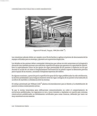 6-60 VULNERABILIDAD SÍSMICA
CONSIDERACIONES ESTRUCTURALES PARA EL DISEÑO SISMORRESISTENTE
Las conexiones además deben ser simples con el fin de facilitar y agilizar el proceso de desconexión de los
equiposutilizadosparasumontaje,ypermitirasísuposteriorinspección.
Los detalles en las uniones deben contemplar tolerancias que cubran no solo variaciones en la longitud y
elevación sino también provean una suficiente superficie de apoyo que garantice la capacidad de soporte.
Esto es especialmente crítico en los apoyos de vigas pretensadas de los puentes o viaductos en los que
durante la acción de un sismo el desplazamiento horizontal de los pilares supere la dimensión prevista
paraelapoyodelasmismas,causandoeldesplomerepentinodeltablero.
En algunasocasiones, apesardequelasuperficiedeapoyo delasvigasprefabricadashasidosatisfactoria,
la excesiva proximidad o poca holgura existente entre las vigas contiguas de un puente se ha traducido en
unefectodemartilleoocolindanciaentrelasmismas.
25
El trabajo presentado por William Lobo plantea recomendaciones para el diseño y la rehabilitación de
puentesenáreassísmicamenteactivas.
Ya que la norma venezolana para edificaciones sismorresistentes no cubre el comportamiento de
estructuras prefabricadas, los ingenieros se ven a veces tentados a implantar en nuestro país sistemas
constructivos prefabricados no debidamente certificados para zonas sísmicas, debiendo por tanto ser
muycautelososenestamateria.
20
Figura 6.97 Kocaeli, Turquía, 1999 (Foto EERI ).
almanperez@gmail.com 26 Mar 2017
 