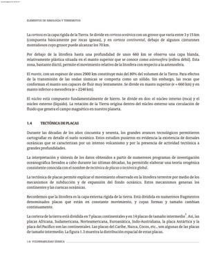 1-6 VULNERABILIDAD SÍSMICA
LacortezaeslacaparígidadelaTierra.Sedivideencortezaoceánicaconungrosorquevaríaentre3y15km
(compuesta básicamente por rocas ígneas), y en corteza continental, debajo de algunos cinturones
montañososcuyogrosorpuedealcanzarlos70km.
Por debajo de la litosfera hasta una profundidad de unos 660 km se observa una capa blanda,
relativamente plástica situada en el manto superior que se conoce como astenosfera (esfera débil). Esta
zona,bastantedúctil,permiteelmovimientorelativodelalitosferaconrespectoalaastenosfera.
El manto, con un espesor de unos 2900 km constituye más del 80% del volumen de la Tierra. Para efectos
de la transmisión de las ondas sísmicas se comporta como un sólido. Sin embargo, las rocas que
conforman el manto son capaces de fluir muy lentamente. Se divide en manto superior (e » 660 km) y en
mantoinferioromesosfera(e» 2240km).
El núcleo está compuesto fundamentalmente de hierro. Se divide en dos: el núcleo interno (roca) y el
núcleo externo (líquido). La rotación de la Tierra origina dentro del núcleo externo una circulación de
fluidoquegeneraelcampomagnéticoennuestroplaneta.
1.4 TECTÓNICADEPLACAS
Durante las décadas de los años cincuenta y sesenta, los grandes avances tecnológicos permitieron
cartografiar en detalle el suelo oceánico. Estos estudios pusieron en evidencia la existencia de dorsales
oceánicas que se caracterizan por un intenso volcanismo y por la presencia de actividad tectónica a
grandesprofundidades.
La interpretación y síntesis de los datos obtenidos a partir de numerosos programas de investigación
oceanográfica llevados a cabo durante las últimas décadas, ha permitido elaborar una teoría orogénica
consistenteconocidaconelnombredetectónicadeplacasotectónicaglobal.
La tectónica de placas permite explicar el movimiento observado en la litosfera terrestre por medio de los
mecanismos de subducción y de expansión del fondo oceánico. Estos mecanismos generan los
continentesylascuencasoceánicas.
Recordemos que la litosfera es la capa externa rígida de la tierra. Está dividida en numerosos fragmentos
denominados placas que están en constante movimiento, y cuyas formas y tamaño cambian
continuamente.
5
Lacortezadelatierraestádivididaen7placascontinentalesyen14placasdetamañointermedio .Así,las
placas Africana, Sudamericana, Norteamericana, Euroasiática, Indo-Australiana, la placa Antártica y la
placa del Pacífico son las continentales. Las placas del Caribe, Nazca, Cocos, etc., son algunas de las placas
detamañointermedio.Lafigura1.3muestraladistribuciónespacialdeestasplacas.
ELEMENTOS DE SIMOLOGÍA Y TERREMOTOS
almanperez@gmail.com 26 Mar 2017
 
