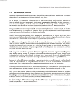 6.17 ESTABILIDADESTRUCTURAL
Uno de los aspectos fundamentales del diseño estructural es el relacionado con la estabilidad del sistema
elegido.Estoesparticularmentecríticoenedificiosdegranaltura.
En la sección 6.3.2 habíamos comentado que la estabilidad lateral puede lograrse mediante la
incorporación de sistemas estructurales conformados por pantallas, diagonales, pórticos resistentes a
momento (juntas rígidas), o mediante una combinación de los anteriores que actúan como planos rígidos
decortecapacesderesistirlascargaslateralesproducidasporunsismooporlaaccióndelviento.
En algunas edificaciones la incorporación de estos planos de rigidez resulta una tarea simple. En muchas
otras, sin embargo, la circulación se ve obstruida por la presencia de paredes de corte o diagonales que
creanproblemasdefuncionamientoquelimitansuubicación.
En edificaciones de baja o mediana altura, por ejemplo, se puede utilizar un sistema de pórticos básico
aumentando su rigidez mediante la incorporación de paredes de corte o diagonales metálicas en algunas
desusfachadasoennúcleosdecirculaciónvertical,(ascensores,escaleras,etc.).
En edificaciones rectangulares el tratamiento de las cargas horizontales es más crítico en la dirección
corta del edificio, aunque la estabilidad estructural debe garantizarse en ambas direcciones. En la práctica
puede utilizarse un sistema estructural para resistir las fuerzas laterales en un sentido de la edificación y
otro distinto en la otra dirección. Por ejemplo, paredes de corte o diagonales en el sentido corto y pórticos
conjuntasrígidasenladirecciónlarga.
Cadavezqueunaestructuraserigidizamediantelaincorporacióndesistemasdepantallasy/odiagonales
debe tenerse especial cuidado en ubicarlos simétricamente. Cuando esto no se cumple el resultado se
traduce en fuertes efectos indeseables de torsión que tienen lugar cuando el centro de rigidez del edificio
nocoincideconelcentroidedeaplicacióndelacargahorizontal,(versecciones11.3y11.4dellibro).
La mayoría de las edificaciones de mediana a gran altura tienden a ser relativamente esbeltas. Bajo la
acción de cargas laterales su comportamiento se asemeja al de un volado vertical, produciéndose
momentosdevuelcoquedebenequilibrarseyserresistidosporlaestructura,(versección6.3).
El momento resistente desarrollado es generalmente provisto por pares de fuerzas que se generan a lo
largodeloselementosverticalesdelaestructura,talycomoseindicaenlasfiguras6.98ay6.98b.
En la figura 6.98 se observa que en una edificación sometida a la acción de fuerzas laterales, la magnitud
de las fuerzas verticales resistentes desarrolladas en las columnas son generalmente proporcionales al
brazo del par que las separa, siendo mucho menores en edificios con menor esbeltez (más anchos, figura
6.98b)queenedificiosconmayoresbeltez,(másestrechos,figura6.98a).
Las figuras 6.99 y 6.100 muestran ejemplos de dos edificaciones con pórticos de concreto armado. La
primeramuyesbelta.Lasegundamenosesbelta.
VULNERABILIDAD SÍSMICA 6-61
CONSIDERACIONES ESTRUCTURALES PARA EL DISEÑO SISMORRESISTENTE
almanperez@gmail.com 26 Mar 2017
 