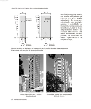 6-62 VULNERABILIDAD SÍSMICA
Momento
de vuelco
Momento
de vuelco
Momento
resistente
Momento
resistente
(a) (b)
b1 b > b
2 1
Figura 6.98 Efecto de la esbeltez en la magnitud de las fuerzas verticales (pares resistentes)
desarrolladas bajo la acción de cargas horizontales.
Para finalizar conviene resaltar
que aquellas edificaciones que
p o s e e n u n a l t o g r a d o
redundante de elementos
estructurales con múltiples
caminos o posibilidades de
trasmitir las fuerzas sísmicas a
la fundación, tienen un mejor
comportamiento sísmico que
aquellas edificaciones con
menos redundantes. En otras
palabras, las estructuras con
mayor hiperestaticidad se
comportanmejor.
CONSIDERACIONES ESTRUCTURALES PARA EL DISEÑO SISMORRESISTENTE
Figura 6.99 Edificio alto y esbelto,
(Foto J.L. Alonso).
Figura 6.100 Edificio alto, menos esbelto,
(Foto J.L. Alonso).
almanperez@gmail.com 26 Mar 2017
 
