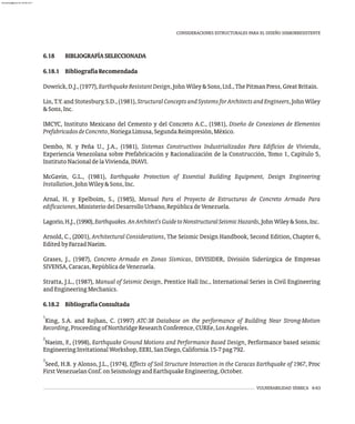 6.18 BIBLIOGRAFÍASELECCIONADA
6.18.1 BibliografíaRecomendada
Dowrick,D.J.,(1977),EarthquakeResistantDesign,JohnWiley&Sons,Ltd.,ThePitmanPress,GreatBritain.
Lin, T.Y. and Stotesbury, S.D., (1981), StructuralConceptsandSystemsforArchitectsandEngineers, John Wiley
&Sons,Inc.
IMCYC, Instituto Mexicano del Cemento y del Concreto A.C., (1981), Diseño de Conexiones de Elementos
PrefabricadosdeConcreto,NoriegaLimusa,SegundaReimpresión,México.
Dembo, N. y Peña U., J.A., (1981), Sistemas Constructivos Industrializados Para Edificios de Vivienda,
Experiencia Venezolana sobre Prefabricación y Racionalización de la Construcción, Tomo 1, Capítulo 5,
InstitutoNacionaldelaVivienda,INAVI.
McGavin, G.L., (1981), Earthquake Protection of Essential Building Equipment, Design Engineering
Installation,JohnWiley&Sons,Inc.
Arnal, H. y Epelboim, S., (1985), Manual Para el Proyecto de Estructuras de Concreto Armado Para
edificaciones,MinisteriodelDesarrolloUrbano,RepúblicadeVenezuela.
Lagorio,H.J.,(1990),Earthquakes.AnArchitect'sGuidetoNonstructuralSeismicHazards,JohnWiley&Sons,Inc.
Arnold, C., (2001), Architectural Considerations, The Seismic Design Handbook, Second Edition, Chapter 6,
EditedbyFarzadNaeim.
Grases, J., (1987), Concreto Armado en Zonas Sísmicas, DIVISIDER, División Siderúrgica de Empresas
SIVENSA,Caracas,RepúblicadeVenezuela.
Stratta, J.L., (1987), Manual of Seismic Design, Prentice Hall Inc., International Series in Civil Engineering
andEngineeringMechanics.
6.18.2 BibliografíaConsultada
1
King, S.A. and Rojhan, C. (1997) ATC-38 Database on the performance of Building Near Strong-Motion
Recording,ProceedingofNorthridgeResearchConference,CUREe,LosAngeles.
2
Naeim, F., (1998), Earthquake Ground Motions and Performance Based Design, Performance based seismic
EngineeringInvitationalWorkshop,EERI,SanDiego,California.15-7pag792.
3
Seed, H.B. y Alonso, J.L., (1974), Effects of Soil Structure Interaction in the Caracas Earthquake of 1967, Proc
FirstVenezuelanConf.onSeismologyandEarthquakeEngineering,October.
VULNERABILIDAD SÍSMICA 6-63
CONSIDERACIONES ESTRUCTURALES PARA EL DISEÑO SISMORRESISTENTE
almanperez@gmail.com 26 Mar 2017
 