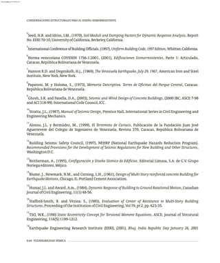 4
Seed, H.B. and Idriss, I.M., (1970), Soil Moduli and Damping Factors for Dynamic Response Analysis, Report
No.EERI70-10,UniversityofCalifornia,Berkeley,California.
5
InternationalConferenceofBuildingOfficials,(1997),UniformBuildingCode,1997Edition,Whittier,California.
6
Norma venezolana COVENIN 1756-1:2001, (2001), Edificaciones Sismorresistentes, Parte 1: Articulado,
Caracas,RepúblicaBolivarianadeVenezuela.
7
Hanson R.D. and Degenkolb, H.j., (1969), The Venezuela Earthquake, July 29, 1967, American Iron and Steel
Institute,NewYork,NewYork.
8
Paparoni, M. y Holoma, S., (1973), Memoria Descriptiva. Torres de Oficinas del Parque Central, Caracas.
RepúblicaBolivarianadeVenezuela.
9
Ghosh, S.K. and Fanella, D.A., (2003), Seismic and Wind Design of Concrete Buildings, (2000 IBC, ASCE 7-98
andACI318-99).InternationalCodeCouncil,ICC.
10
Stratta, J.L., (1987), Manual of Seismic Design, Prentice Hall, International Series in Civil Engineering and
EngineeringMechanics.
11
Alonso, J.L. y Bermúdez, M., (1999), El Terremoto de Cariaco, Publicación de la Fundación Juan José
Aguerrevere del Colegio de Ingenieros de Venezuela, Revista 370, Caracas, República Bolivariana de
Venezuela.
12
Building Seismic Safety Council, (1997), NEHRP (National Earthquake Hazards Reduction Program).
Recommended Provisions for the Development of Seismic Regulations for New Building and Other Structures,
WashingtonD.C.
13
Reitherman, A., (1995), Configuración y Diseño Sísmico de Edificios. Editorial Limusa, S.A: de C.V. Grupo
Noriegaeditores,Méjico.
14
Blume, J., Newmark, N.M., and Corning, L.H., (1961), Design of Multi-Story reinforced concrete Building for
EarthquakeMotions,Chicago,IL:PortlandCementAssociation.
15
Humar, J.L. and Award, A.m., (1984), Dynamic Response of Building to Ground Rotational Motion, Canadian
JournalofCivilEngineering,11(1):48-56.
16
Stafford-Smith, B. and Vézina. S., (1985), Evaluation of Center of Resistance in Multi-Story Building
Structures,ProceedingoftheInstitutionofCivilEngineering,Vol79,pt2.pp.623-35.
17
TSO, W.K., (1990) Static Eccentricity Concept for Torsional Moment Equations, ASCE, Journal of Strcutural
Engineering,116(5):1199-1212.
18
Earthquake Engineering Research Institute (EERI), (2001), Bhuj, India Republic Day January 26, 2001
6-64 VULNERABILIDAD SÍSMICA
CONSIDERACIONES ESTRUCTURALES PARA EL DISEÑO SISMORRESISTENTE
almanperez@gmail.com 26 Mar 2017
 
